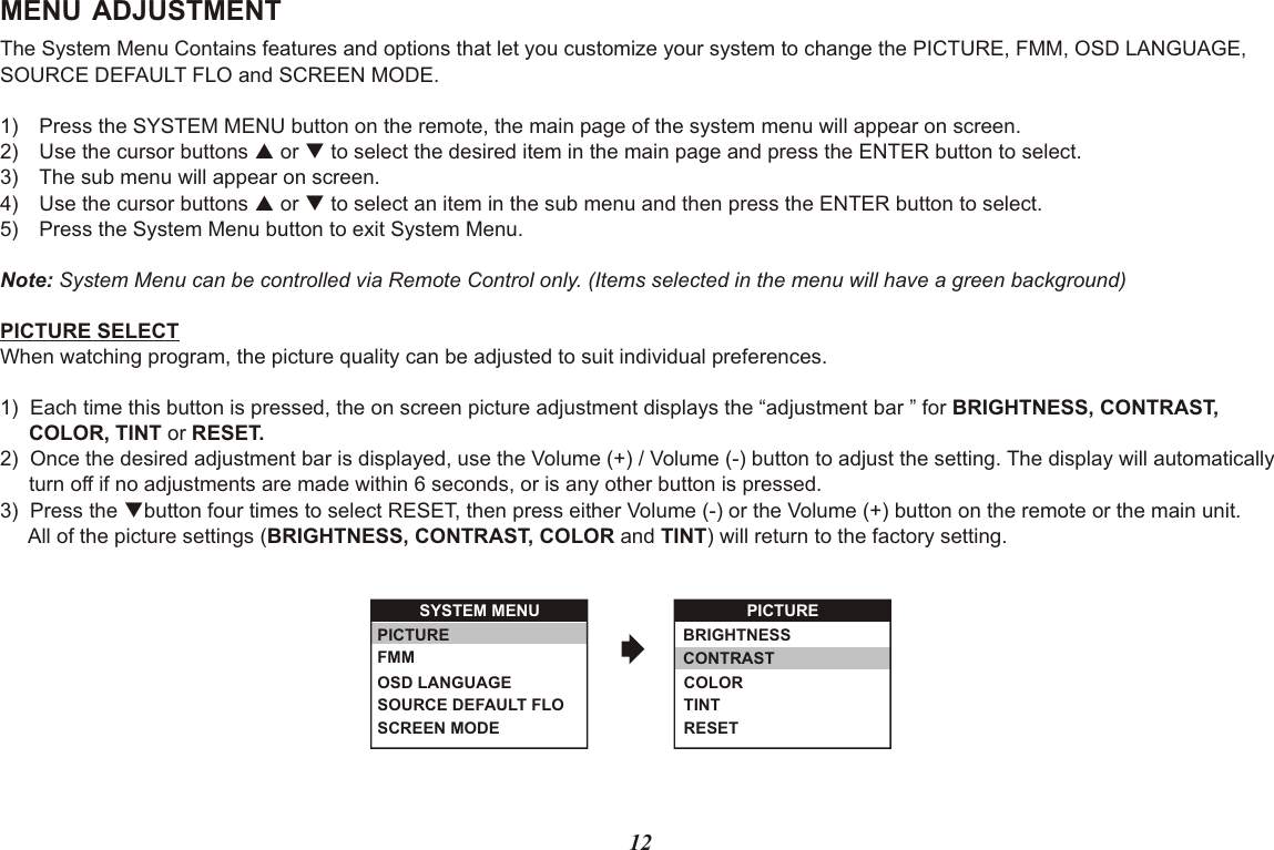 MENU ADJUSTMENTThe System Menu Contains features and options that let you customize your system to change the PICTURE, FMM, OSD LANGUAGE, SOURCE DEFAULT FLO and SCREEN MODE.1) Press the SYSTEM MENU button on the remote, the main page of the system menu will appear on screen.2) Use the cursor buttons p or q to select the desired item in the main page and press the ENTER button to select.3) The sub menu will appear on screen.4) Use the cursor buttons p or q to select an item in the sub menu and then press the ENTER button to select.5) Press the System Menu button to exit System Menu.Note: System Menu can be controlled via Remote Control only. (Items selected in the menu will have a green background)PICTURE SELECTWhen watching program, the picture quality can be adjusted to suit individual preferences.1)  Each time this button is pressed, the on screen picture adjustment displays the “adjustment bar ” for BRIGHTNESS, CONTRAST,     COLOR, TINT or RESET.2)  Once the desired adjustment bar is displayed, use the Volume (+) / Volume (-) button to adjust the setting. The display will automatically     turn off if no adjustments are made within 6 seconds, or is any other button is pressed.3)  Press the qbutton four times to select RESET, then press either Volume (-) or the Volume (+) button on the remote or the main unit.     All of the picture settings (BRIGHTNESS, CONTRAST, COLOR and TINT) will return to the factory setting.12BRIGHTNESSCONTRASTCOLORTINTRESETSYSTEM MENUSCREEN MODEOSD LANGUAGESOURCE DEFAULT FLOPICTURE FMM PICTURE 