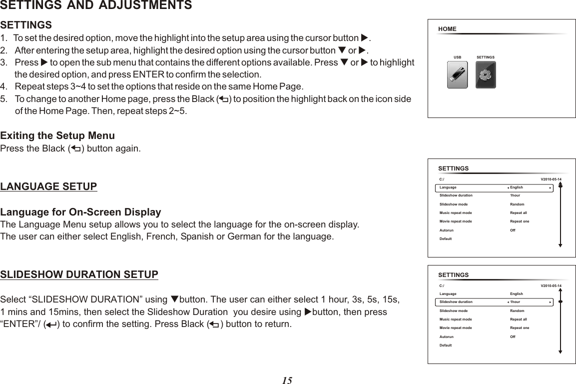 15SETTINGS AND ADJUSTMENTSSETTINGS 1.  To set the desired option, move the highlight into the setup area using the cursor button u.2. After entering the setup area, highlight the desired option using the cursor button   or  .3. Press u to open the sub menu that contains the different options available. Press   to highlight          the desired option, and press ENTER to confirm the selection.4. Repeat steps 3~4 to set the options that reside on the same Home Page.5. To change to another Home page, press the   to position the highlight back on the icon side of the Home Page. Then, repeat steps 2~5.Exiting the Setup MenuPress the Black  button again.LANGUAGE SETUPLanguage for On-Screen DisplayThe Language Menu setup allows you to select the language for the on-screen display.The user can either select English, French, Spanish or German for the language.quq or uBlack (    )(    ) SLIDESHOW DURATION SETUPSelect “SLIDESHOW DURATION” using qbutton. The user can either select 1 hour, 3s, 5s, 15s, 1 mins and 15mins, then select the Slideshow Duration  you desire using ubutton, then press “ENTER”/ (    ) to confirm the setting. Press Black (    ) button to return.HOMEUSB SETTINGSSETTINGSC:/Language Slideshow duration Music repeat modeMovie repeat modeAutorun Default Slideshow modeEnglish 1hour Repeat allRepeat one OffRandomV2010-05-14SETTINGSC:/Language Slideshow duration Music repeat modeMovie repeat modeAutorun Default Slideshow modeEnglish 1hour Repeat allRepeat one OffRandomV2010-05-14