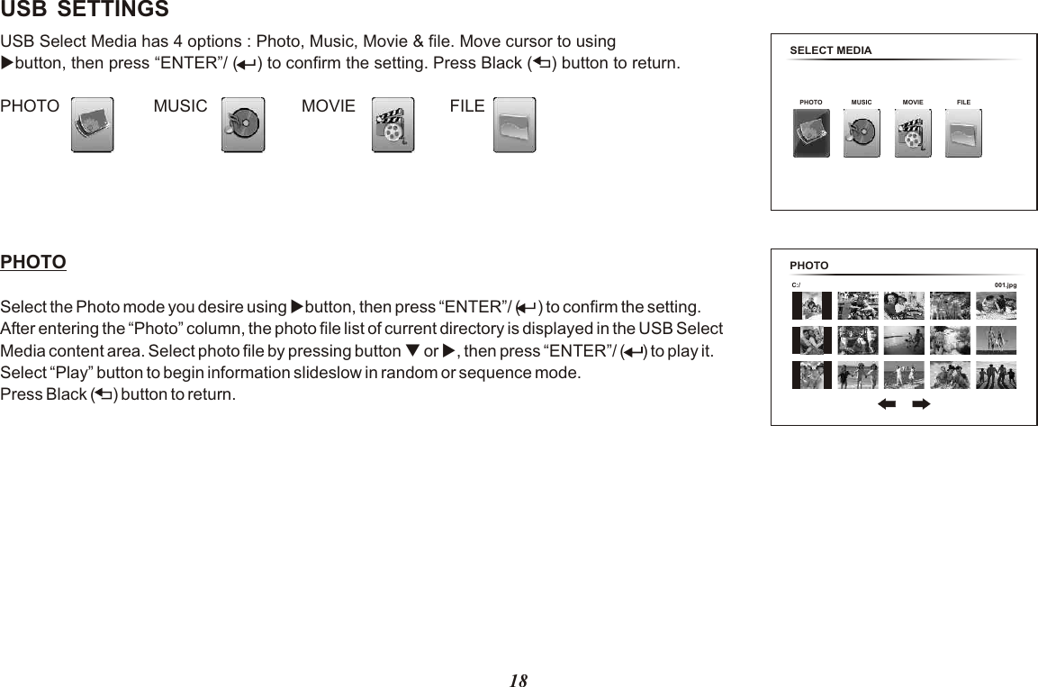 USB SETTINGSUSB Select Media has 4 options : Photo, Music, Movie &amp; file. Move cursor to using ubutton, then press “ENTER”/ (    ) to confirm the setting. Press Black (    ) button to return.PHOTO                    MUSIC                    MOVIE                    FILE PHOTO Select the Photo mode you desire using ubutton, then press “ENTER”/ (      ) to confirm the setting. After entering the “Photo” column, the photo file list of current directory is displayed in the USB Select Media content area. Select photo file by pressing button q or u, then press “ENTER”/ (      ) to play it. Select “Play” button to begin information slideslow in random or sequence mode. Press Black (      ) button to return.18SELECT MEDIAPHOTO MUSIC MOVIE FILEPHOTO 001.jpgC:/