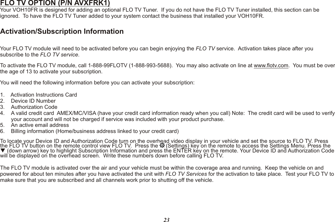 FLO TV OPTION (P/N AVXFRK1)Your VOH10FR is designed for adding an optional FLO TV Tuner.  If you do not have the FLO TV Tuner installed, this section can be ignored.  To have the FLO TV Tuner added to your system contact the business that installed your VOH10FR.Activation/Subscription InformationYour FLO TV module will need to be activated before you can begin enjoying the FLO TV service.  Activation takes place after you subscribe to the FLO TV service.To activate the FLO TV module, call 1-888-99FLOTV (1-888-993-5688).  You may also activate on line at www.flotv.com.  You must be over the age of 13 to activate your subscription.You will need the following information before you can activate your subscription:1. Activation Instructions Card2. Device ID Number3. Authorization Code4. A valid credit card  AMEX/MC/VISA (have your credit card information ready when you call) Note:  The credit card will be used to verify your account and will not be charged if service was included with your product purchase.5. An active email address6. Billing information (Home/business address linked to your credit card)To locate your Device ID and Authorization Code turn on the overhead video display in your vehicle and set the source to FLO TV. Press the FLO TV button on the remote control view FLO TV.  Press the   (Settings) key on the remote to access the Settings Menu. Press the   q (down arrow) key to highlight Subscription Information and press the ENTER key on the remote. Your Device ID and Authorization Code will be displayed on the overhead screen.  Write these numbers down before calling FLO TV.  The FLO TV module is activated over the air and your vehicle must be within the coverage area and running.  Keep the vehicle on and powered for about ten minutes after you have activated the unit with FLO TV Services for the activation to take place.  Test your FLO TV to make sure that you are subscribed and all channels work prior to shutting off the vehicle.23