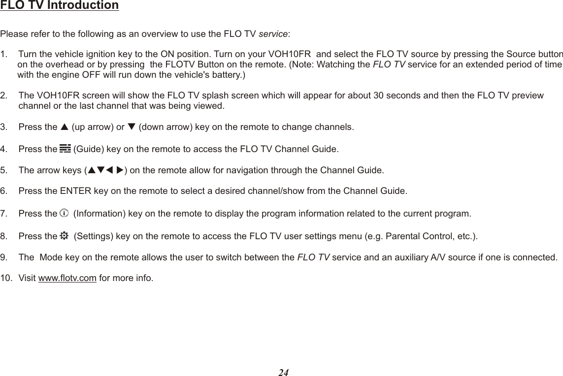 FLO TV IntroductionPlease refer to the following as an overview to use the FLO TV service:1. Turn the vehicle ignition key to the ON position. Turn on your VOH10FR  and select the FLO TV source by pressing the Source button on the overhead or by pressing  the FLOTV Button on the remote. (Note: Watching the FLO TV service for an extended period of time with the engine OFF will run down the vehicle&apos;s battery.)2. The VOH10FR screen will show the FLO TV splash screen which will appear for about 30 seconds and then the FLO TV preview channel or the last channel that was being viewed.3. Press the p (up arrow) or q (down arrow) key on the remote to change channels.4. Press the   (Guide) key on the remote to access the FLO TV Channel Guide.5. The arrow keys (pqt u) on the remote allow for navigation through the Channel Guide.6. Press the ENTER key on the remote to select a desired channel/show from the Channel Guide.7. Press the    (Information) key on the remote to display the program information related to the current program.8. Press the    (Settings) key on the remote to access the FLO TV user settings menu (e.g. Parental Control, etc.).9. The  Mode key on the remote allows the user to switch between the FLO TV service and an auxiliary A/V source if one is connected.10. Visit www.flotv.com for more info.24