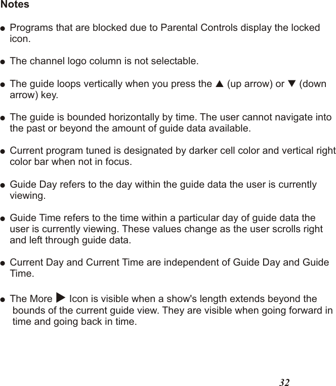Notes!Programs that are blocked due to Parental Controls display the lockedicon.!The channel logo column is not selectable.!The guide loops vertically when you press the   (up arrow) or   (downarrow) key.!The guide is bounded horizontally by time. The user cannot navigate intothe past or beyond the amount of guide data available.!Current program tuned is designated by darker cell color and vertical rightcolor bar when not in focus. !Guide Day refers to the day within the guide data the user is currentlyviewing.!Guide Time refers to the time within a particular day of guide data theuser is currently viewing. These values change as the user scrolls rightand left through guide data. !Current Day and Current Time are independent of Guide Day and GuideTime.! The More u Icon is visible when a show&apos;s length extends beyond the bounds of the current guide view. They are visible when going forward in time and going back in time.pq32