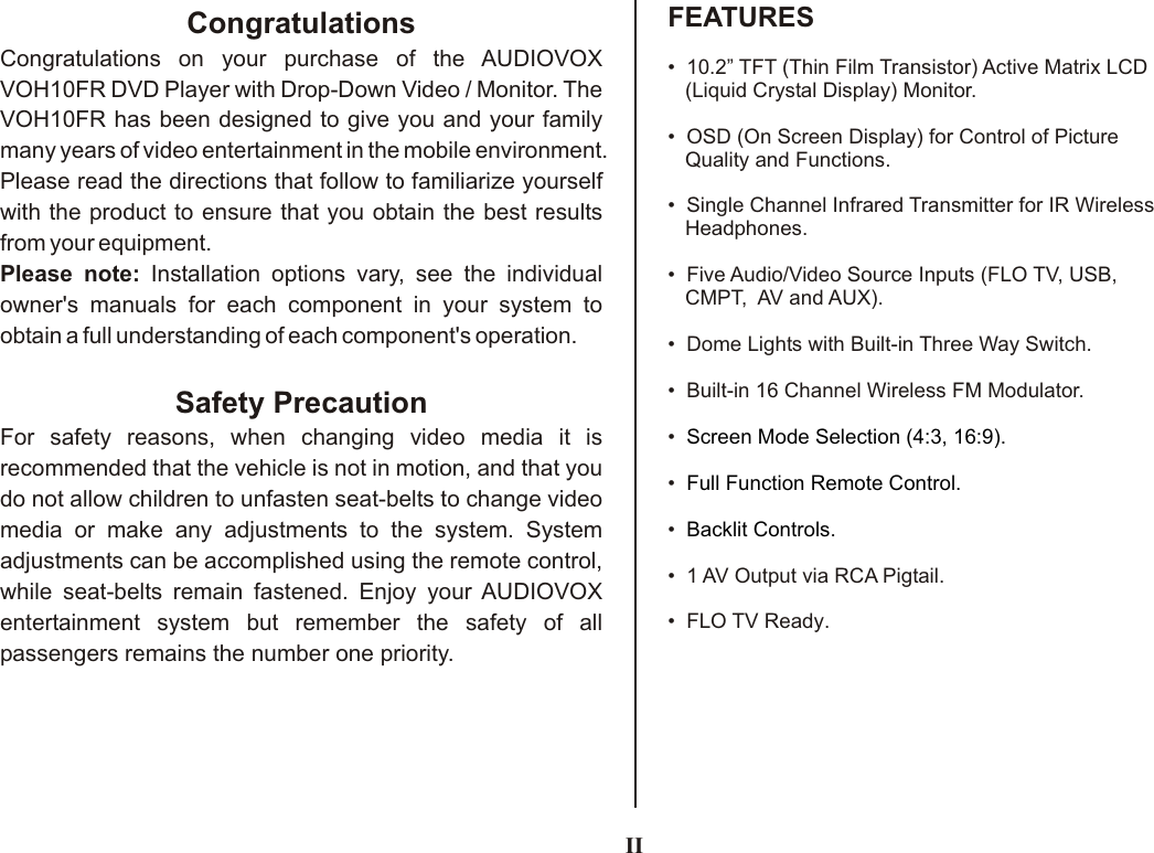 IIFEATURESCongratulationsCongratulations on your purchase of the AUDIOVOX VOH10FR DVD Player with Drop-Down Video / Monitor. The VOH10FR has been designed to give you and your family many years of video entertainment in the mobile environment. Please read the directions that follow to familiarize yourself with the product to ensure that you obtain the best results from your equipment.Please note: Installation options vary, see the individual owner&apos;s manuals for each component in your system to obtain a full understanding of each component&apos;s operation.Safety PrecautionFor safety reasons, when changing video media it is recommended that the vehicle is not in motion, and that you do not allow children to unfasten seat-belts to change video media or make any adjustments to the system. System adjustments can be accomplished using the remote control, while seat-belts remain fastened. Enjoy your AUDIOVOX  entertainment system but remember the safety of all passengers remains the number one priority.•  10.2” TFT (Thin Film Transistor) Active Matrix LCD   (Liquid Crystal Display) Monitor.•  OSD (On Screen Display) for Control of Picture    Quality and Functions.•  •  Five Audio/Video Source Inputs (FLO TV, USB,    CMPT,  AV and AUX).•  Dome Lights with Built-in Three Way Switch.•  Built-in 16 Channel Wireless FM Modulator.•  •  •  •  1 •  FLO TV Ready.  Single Channel Infrared Transmitter for IR Wireless    Headphones.AV Output via RCA Pigtail.Screen Mode Selection (4:3, 16:9).Full Function Remote Control.Backlit Controls.