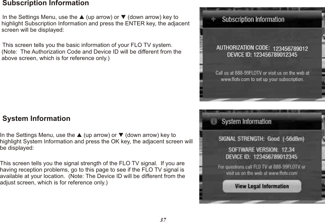 Subscription InformationIn the Settings Menu, use the   (up arrow) or   (down arrow) key to highlight Subscription Information and press the ENTER key, the adjacent screen will be displayed:This screen tells you the basic information of your FLO TV system.  (Note:  The Authorization Code and Device ID will be different from the above screen, which is for reference only.)System InformationIn the Settings Menu, use the   (up arrow) or   (down arrow) key to highlight System Information and press the OK key, the adjacent screen will be displayed:This screen tells you the signal strength of the FLO TV signal.  If you are having reception problems, go to this page to see if the FLO TV signal is available at your location.  (Note: The Device ID will be different from the adjust screen, which is for reference only.)pqpq37