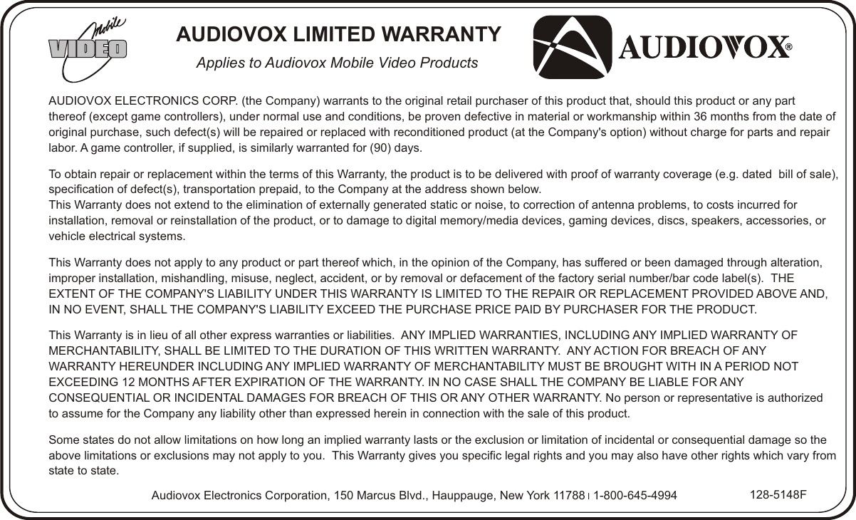 AUDIOVOX ELECTRONICS CORP. (the Company) warrants to the original retail purchaser of this product that, should this product or any part thereof (except game controllers), under normal use and conditions, be proven defective in material or workmanship within 36 months from the date of original purchase, such defect(s) will be repaired or replaced with reconditioned product (at the Company&apos;s option) without charge for parts and repair labor. A game controller, if supplied, is similarly warranted for (90) days.To obtain repair or replacement within the terms of this Warranty, the product is to be delivered with proof of warranty coverage (e.g. dated  bill of sale), specification of defect(s), transportation prepaid, to the Company at the address shown below.This Warranty does not extend to the elimination of externally generated static or noise, to correction of antenna problems, to costs incurred for installation, removal or reinstallation of the product, or to damage to digital memory/media devices, gaming devices, discs, speakers, accessories, or vehicle electrical systems.This Warranty does not apply to any product or part thereof which, in the opinion of the Company, has suffered or been damaged through alteration, improper installation, mishandling, misuse, neglect, accident, or by removal or defacement of the factory serial number/bar code label(s).  THE EXTENT OF THE COMPANY&apos;S LIABILITY UNDER THIS WARRANTY IS LIMITED TO THE REPAIR OR REPLACEMENT PROVIDED ABOVE AND, IN NO EVENT, SHALL THE COMPANY&apos;S LIABILITY EXCEED THE PURCHASE PRICE PAID BY PURCHASER FOR THE PRODUCT.This Warranty is in lieu of all other express warranties or liabilities.  ANY IMPLIED WARRANTIES, INCLUDING ANY IMPLIED WARRANTY OF MERCHANTABILITY, SHALL BE LIMITED TO THE DURATION OF THIS WRITTEN WARRANTY.  ANY ACTION FOR BREACH OF ANY WARRANTY HEREUNDER INCLUDING ANY IMPLIED WARRANTY OF MERCHANTABILITY MUST BE BROUGHT WITH IN A PERIOD NOT EXCEEDING 12 MONTHS AFTER EXPIRATION OF THE WARRANTY. IN NO CASE SHALL THE COMPANY BE LIABLE FOR ANY CONSEQUENTIAL OR INCIDENTAL DAMAGES FOR BREACH OF THIS OR ANY OTHER WARRANTY. No person or representative is authorized to assume for the Company any liability other than expressed herein in connection with the sale of this product.Some states do not allow limitations on how long an implied warranty lasts or the exclusion or limitation of incidental or consequential damage so the above limitations or exclusions may not apply to you.  This Warranty gives you specific legal rights and you may also have other rights which vary from state to state.Audiovox Electronics Corporation, 150 Marcus Blvd., Hauppauge, New York 11788 l 1-800-645-4994 128-5148FAUDIOVOX LIMITED WARRANTYApplies to Audiovox Mobile Video Products