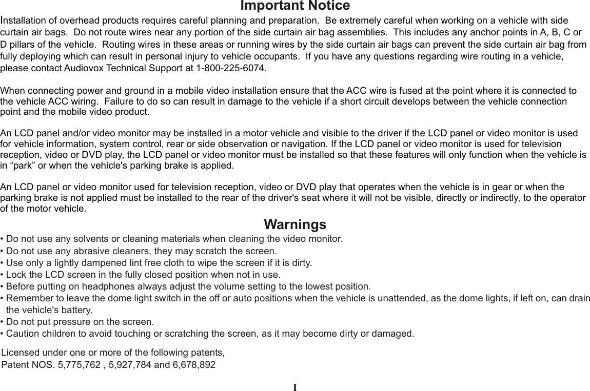 Important NoticeInstallation of overhead products requires careful planning and preparation.  Be extremely careful when working on a vehicle with side curtain air bags.  Do not route wires near any portion of the side curtain air bag assemblies.  This includes any anchor points in A, B, C or D pillars of the vehicle.  Routing wires in these areas or running wires by the side curtain air bags can prevent the side curtain air bag from fully deploying which can result in personal injury to vehicle occupants.  If you have any questions regarding wire routing in a vehicle, please contact Audiovox Technical Support at 1-800-225-6074.When connecting power and ground in a mobile video installation ensure that the ACC wire is fused at the point where it is connected to the vehicle ACC wiring.  Failure to do so can result in damage to the vehicle if a short circuit develops between the vehicle connection point and the mobile video product.An LCD panel and/or video monitor may be installed in a motor vehicle and visible to the driver if the LCD panel or video monitor is used for vehicle information, system control, rear or side observation or navigation. If the LCD panel or video monitor is used for television reception, video or DVD play, the LCD panel or video monitor must be installed so that these features will only function when the vehicle is in “park” or when the vehicle&apos;s parking brake is applied. An LCD panel or video monitor used for television reception, video or DVD play that operates when the vehicle is in gear or when the parking brake is not applied must be installed to the rear of the driver&apos;s seat where it will not be visible, directly or indirectly, to the operator of the motor vehicle.Warnings•Do not use any solvents or cleaning materials when cleaning the video monitor.•Do not use any abrasive cleaners, they may scratch the screen.•Use only a lightly dampened lint free cloth to wipe the screen if it is dirty.•Lock the LCD screen in the fully closed position when not in use.•Before putting on headphones always adjust the volume setting to the lowest position.•Remember to leave the dome light switch in the off or auto positions when the vehicle is unattended, as the dome lights, if left on, can drainthe vehicle&apos;s battery.•Do not put pressure on the screen.•Caution children to avoid touching or scratching the screen, as it may become dirty or damaged.Licensed under one or more of the following patents, Patent NOS. 5,775,762 , 5,927,784 and 6,678,892I