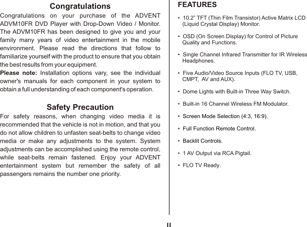 IIFEATURESCongratulationsCongratulations on your purchase of the ADVENT ADVM10FR DVD Player with Drop-Down Video / Monitor. The ADVM10FR has been designed to give you and your family many years of video entertainment in the mobile environment. Please read the directions that follow to familiarize yourself with the product to ensure that you obtain the best results from your equipment.Please note: Installation options vary, see the individual owner&apos;s manuals for each component in your system to obtain a full understanding of each component&apos;s operation.Safety PrecautionFor safety reasons, when changing video media it is recommended that the vehicle is not in motion, and that you do not allow children to unfasten seat-belts to change video media or make any adjustments to the system. System adjustments can be accomplished using the remote control, while seat-belts remain fastened. Enjoy your ADVENT entertainment system but remember the safety of all passengers remains the number one priority.•  10.2” TFT (Thin Film Transistor) Active Matrix LCD   (Liquid Crystal Display) Monitor.•  OSD (On Screen Display) for Control of Picture    Quality and Functions.•  •  Five Audio/Video Source Inputs (FLO TV, USB,    CMPT,  AV and AUX).•  Dome Lights with Built-in Three Way Switch.•  Built-in 16 Channel Wireless FM Modulator.•  •  •  •  1 •  FLO TV Ready.  Single Channel Infrared Transmitter for IR Wireless    Headphones.AV Output via RCA Pigtail.Screen Mode Selection (4:3, 16:9).Full Function Remote Control.Backlit Controls.