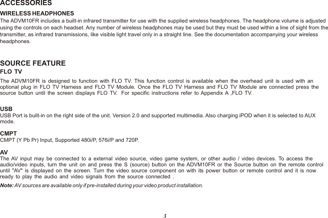 ACCESSORIES WIRELESS HEADPHONESThe ADVM10FR includes a built-in infrared transmitter for use with the supplied wireless headphones. The headphone volume is adjusted using the controls on each headset. Any number of wireless headphones may be used but they must be used within a line of sight from the transmitter, as infrared transmissions, like visible light travel only in a straight line. See the documentation accompanying your wireless headphones.SOURCE FEATUREFLO TV The ADVM10FR is designed to function with FLO TV. This function control is available when the overhead unit is used with an optional plug in FLO TV Harness and FLO TV Module. Once the FLO TV Harness and FLO TV Module are connected press the source button until the screen displays FLO TV.  For specific instructions refer to Appendix A ,FLO TV. USB USB Port is built-in on the right side of the unit. Version 2.0 and supported multimedia. Also charging iPOD when it is selected to AUX mode.  CMPT CMPT (Y Pb Pr) Input, Supported 480i/P, 576i/P and 720P. AVThe AV input may be connected to a external video source, video game system, or other audio / video devices. To access the audio/video inputs, turn the unit on and press the S (source) button on the ADVM10FR or the Source button on the remote control until &quot;AV&quot; is displayed on the screen. Turn the video source component on with its power button or remote control and it is now ready to play the audio and video signals from the source connected .Note: AV sources are available only if pre-installed during your video product installation.3