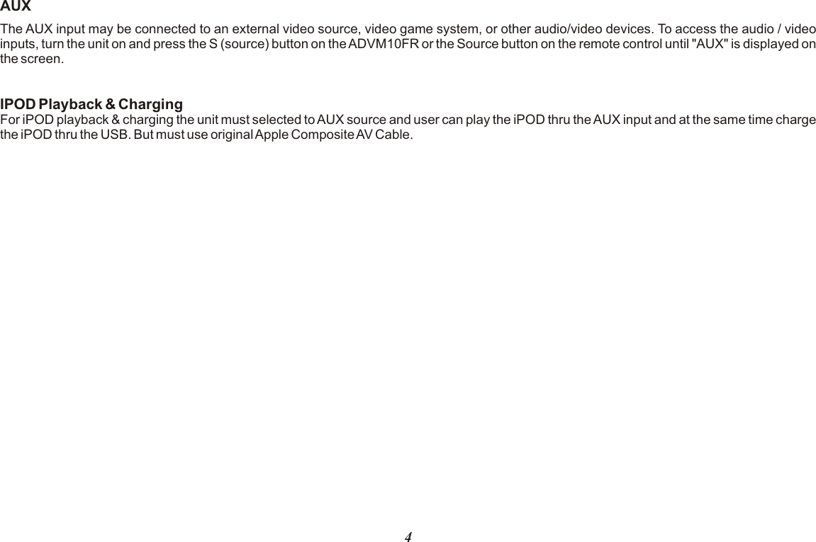 AUXThe AUX input may be connected to an external video source, video game system, or other audio/video devices. To access the audio / video inputs, turn the unit on and press the S (source) button on the ADVM10FR or the Source button on the remote control until &quot;AUX&quot; is displayed on the screen. IPOD Playback &amp; ChargingFor iPOD playback &amp; charging the unit must selected to AUX source and user can play the iPOD thru the AUX input and at the same time charge the iPOD thru the USB. But must use original Apple Composite AV Cable.4