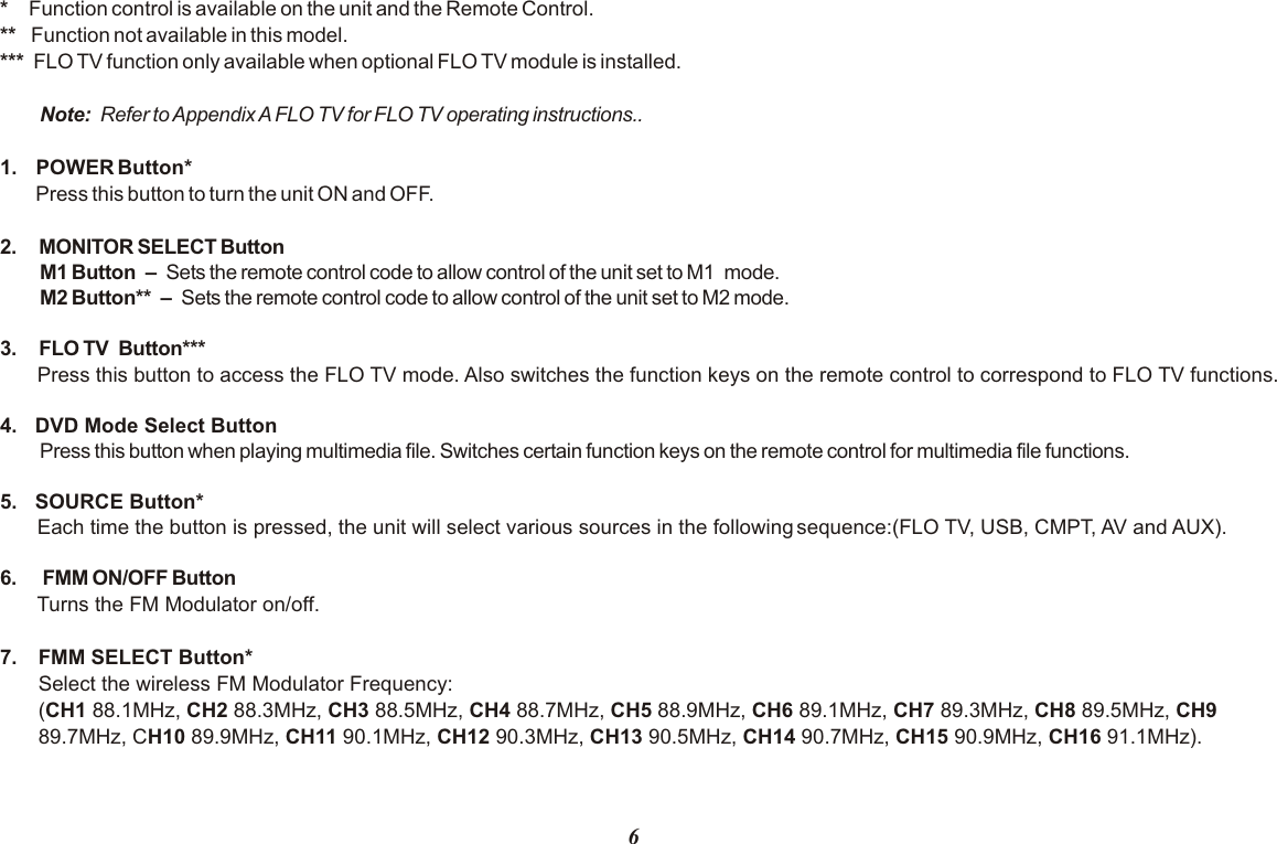 6*      Function control is available on the unit and the Remote Control.**    Function not available in this model.***  FLO TV function only available when optional FLO TV module is installed.Note:   Refer to Appendix A FLO TV for FLO TV operating instructions..1.  POWER Button* Press this button to turn the unit ON and OFF.2. MONITOR SELECT ButtonM1 Button   –   Sets the remote control code to allow control of the unit set to M1  mode. M2 Button**   –   Sets the remote control code to allow control of the unit set to M2 mode.3. FLO TV  Button***4.  DVD Mode Select ButtonPress this button when playing  . Switches certain function keys on the remote control for   functions. 5.  SOURCE Button* Each time the button is pressed, the unit will select various sources in the following sequence:(FLO TV, USB, CMPT, AV and AUX).6.  FMM ON/OFF ButtonTurns the FM Modulator on/off.7.  FMM SELECT Button*Select the wireless FM Modulator Frequency: (CH1 88.1MHz, CH2 88.3MHz, CH3 88.5MHz, CH4 88.7MHz, CH5 88.9MHz, CH6 89.1MHz, CH7 89.3MHz, CH8 89.5MHz, CH9 89.7MHz, CH10 89.9MHz, CH11 90.1MHz, CH12 90.3MHz, CH13 90.5MHz, CH14 90.7MHz, CH15 90.9MHz, CH16 91.1MHz).Press this button to access the FLO TV mode. Also switches the function keys on the remote control to correspond to FLO TV functions.multimedia file multimedia file