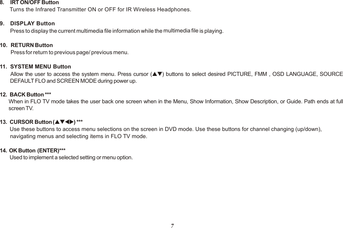 78. IRT ON/OFF Button Turns the Infrared Transmitter ON or OFF for IR Wireless Headphones.9. DISPLAY ButtonPress to display the current multimedia file information while the   is playing. 10.   RETURN ButtonPress for return to previous page/ previous menu.11.  SYSTEM MENU Button Allow the user to access the system menu. Press cursor (pq) buttons to select desired PICTURE, FMM , OSD LANGUAGE, SOURCE DEFAULT FLO and SCREEN MODE during power up.12.   BACK Button ***When in FLO TV mode takes the user back one screen when in the Menu, Show Information, Show Description, or Guide. Path ends at full screen TV.13.  CURSOR Button (pqtu) ***Use these buttons to access menu selections on the screen in DVD mode. Use these buttons for channel changing (up/down), navigating menus and selecting items in FLO TV mode.14.  OK Button  (ENTER)* Used to implement a selected setting or menu option.multimedia file**