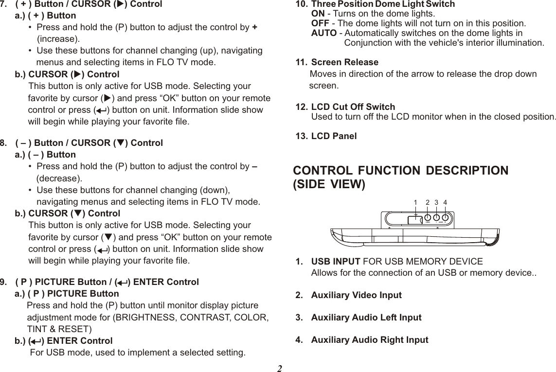 1 2 3 4CONTROL FUNCTION DESCRIPTION (SIDE VIEW)1. USB INPUT FOR USB MEMORY DEVICEAllows for the connection of an USB or memory device..2. Auxiliary Video Input3. Auxiliary Audio Left Input4. Auxiliary Audio Right Input27. CURSOR  uControl      a.) •  Press and hold the (P) button to•  Use these buttons for channel changing (up), navigating menus and selecting items in FLO TV mode.      b.) CURSOR (u) ControlThis button is only active for USB mode. Selecting your favorite by cursor (u) and press “OK” button on your remote control or press (    ) button on unit. Information slide show will begin while playing your favorite file. 8. CURSOR  qControl      a.) •  Press and hold the (P) button to•  Use these buttons for channel changing (down), navigating menus and selecting items in FLO TV mode.      b.) CURSOR (q) ControlThis button is only active for USB mode. Selecting your favorite by cursor (q) and press “OK” button on your remote control or press (    ) button on unit. Information slide show will begin while playing your favorite file. 9.Press and hold the (P) button until monitor d            For USB mode, used to implement a selected setting.( + ) Button /  ( ) ( + ) Button adjust the control by + (increase).( – ) Button /  ( ) ( – ) Button adjust the control by –  (decrease). Button /isplay picture adjustment mode for (BRIGHTNESS, CONTRAST, COLOR, TINT &amp; RESET)( P )  (    ) ENTER Controla.) ( P )b.) (    ) ENTER ControlPICTURE  PICTURE Button10. Three Position Dome Light SwitchON - Turns on the dome lights.OFF - The dome lights will not turn on in this position.AUTO - Automatically switches on the dome lights in              Conjunction with the vehicle&apos;s interior illumination.11.12. LCD Cut Off SwitchUsed to turn off the LCD monitor when in the closed position.13. LCD PanelScreen Release Moves in direction of the arrow to release the drop down screen.