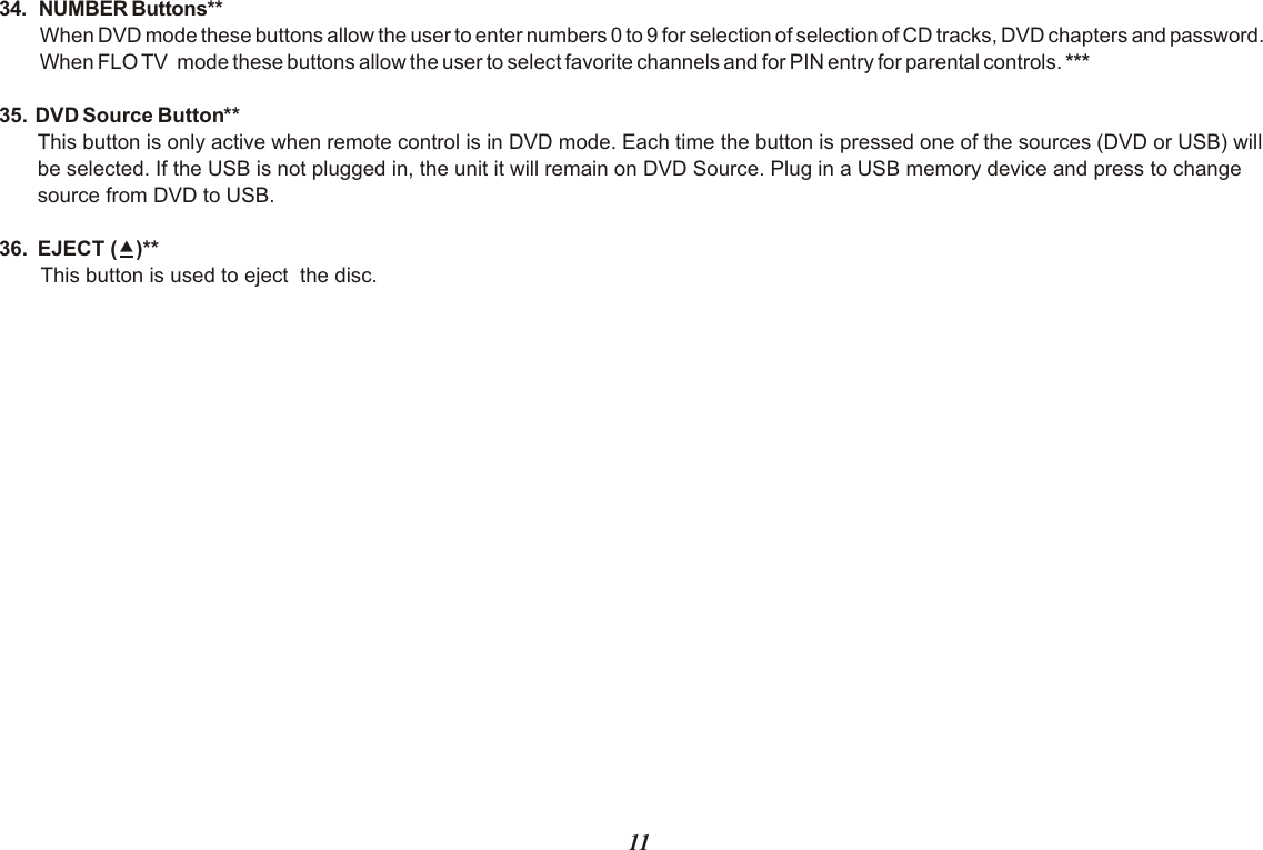 34.  NUMBER Buttons** When DVD mode these buttons allow the user to enter numbers 0 to 9 for selection of selection of CD tracks, DVD chapters and password.When FLO TV  mode these buttons allow the user to select favorite channels and for PIN entry for parental controls. ***35.  DVD Source Button**This button is only active when remote control is in DVD mode. Each time the button is pressed one of the sources (DVD or USB) will be selected. If the USB is not plugged in, the unit it will remain on DVD Source. Plug in a USB memory device and press to change source from DVD to USB.36.  EJECT ()**This button is used to eject  the disc.11