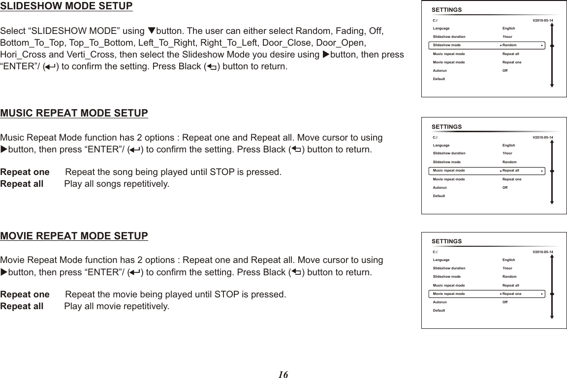 SETTINGSC:/Language Slideshow duration Music repeat modeMovie repeat modeAutorun Default Slideshow modeEnglish 1hour Repeat allRepeat one OffRandomV2010-05-1416SLIDESHOW MODE SETUPSelect “SLIDESHOW MODE” using qbutton. hen select the Slideshow Mode you desire using  button, then press “ENTER”/  to confirm the setting. Press Black (    ) button to return. The user can either select Random, Fading, Off, Bottom_To_Top, Top_To_Bottom, Left_To_Right, Right_To_Left, Door_Close, Door_Open, Hori_Cross and Verti_Cross, t u(    ) MUSIC REPEAT MODE SETUP Music Repeat Mode function has 2 options : Repeat one and Repeat all. Move cursor to using ubutton, then press “ENTER”/ (    ) to confirm the setting. Press Black (    ) button to return.Repeat one      Repeat the song being played until STOP is pressed.Repeat all        Play all songs repetitively.MOVIE REPEAT MODE SETUP Movie Repeat Mode function has 2 options : Repeat one and Repeat all. Move cursor to using ubutton, then press “ENTER”/ (    ) to confirm the setting. Press Black (    ) button to return.Repeat one      Repeat the movie being played until STOP is pressed.Repeat all        Play all movie repetitively. SETTINGSC:/Language Slideshow duration Music repeat modeMovie repeat modeAutorun Default Slideshow modeEnglish 1hour Repeat allRepeat one OffRandomV2010-05-14SETTINGSC:/Language Slideshow duration Music repeat modeMovie repeat modeAutorun Default Slideshow modeEnglish 1hour Repeat allRepeat one OffRandomV2010-05-14