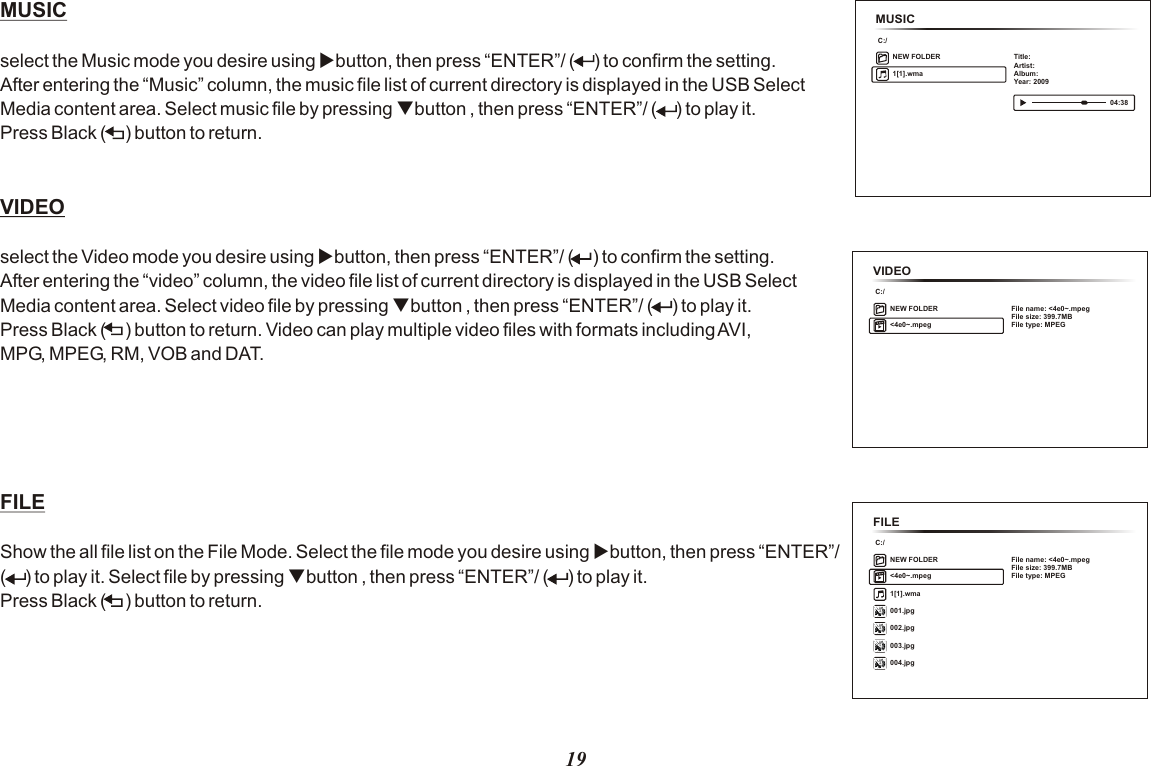 MUSICC:/NEW FOLDER 1[1].wmaTitle:Artist:Album:Year: 2009 04:3819MUSIC select the Music mode you desire using ubutton, then press “ENTER”/ (      ) to confirm the setting. After entering the “Music” column, the music file list of current directory is displayed in the USB Select Media content area. Select music file by pressing qbutton , then press “ENTER”/ (     ) to play it. Press Black (      ) button to return.VIDEO  select the Video mode you desire using ubutton, then press “ENTER”/ (     ) to confirm the setting. After entering the “video” column, the video file list of current directory is displayed in the USB Select Media content area. Select video file by pressing qbutton , then press “ENTER”/ (      ) to play it. Press Black (      ) button to return. Video can play multiple video files with formats including AVI,MPG, MPEG, RM, VOB and DAT. FILE   Show the all file list on the File Mode. Select the file mode you desire using ubutton, then press “ENTER”/ (      ) to play it. Select file by pressing qbutton , then press “ENTER”/ (      ) to play it. Press Black (      ) button to return.VIDEOC:/NEW FOLDER &lt;4e0~.mpegFile name: &lt;4e0~.mpegFile size: 399.7MBFile type: MPEGFILEC:/NEW FOLDER&lt;4e0~.mpegFile name: &lt;4e0~.mpegFile size: 399.7MBFile type: MPEG001.jpg002.jpg003.jpg004.jpg1[1].wma