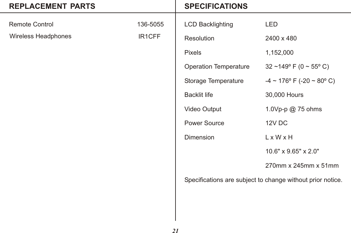 REPLACEMENT PARTS SPECIFICATIONSRemote Control 136-5055 LCD Backlighting LEDResolution 2400 x 480Pixels 1,152,000Operation Temperature 32 ~149  F (0 ~ 55º C)Storage Temperature -4 ~ 176  F (-20 ~ 80º C)Backlit life 30,000 HoursVideo Output 1.0Vp-p @ 75 ohmsPower Source 12V DCDimension L x W x H10.6&quot; x 9.65&quot; x 2.0&quot;270mm x 245mm x 51mmSpecifications are subject to change without prior notice.ºº21Wireless Headphones IR1CFF