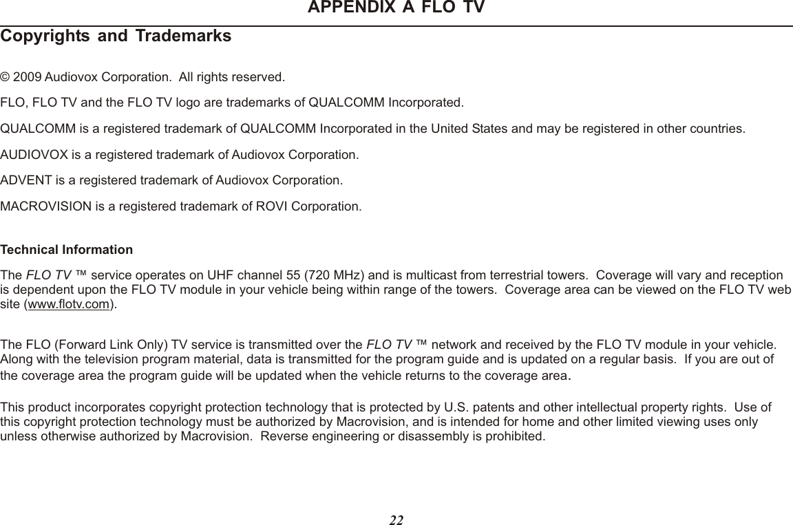 APPENDIX A FLO TVCopyrights and Trademarks © 2009 Audiovox Corporation.  All rights reserved.FLO, FLO TV and the FLO TV logo are trademarks of QUALCOMM Incorporated.QUALCOMM is a registered trademark of QUALCOMM Incorporated in the United States and may be registered in other countries.AUDIOVOX is a registered trademark of Audiovox Corporation.ADVENT is a registered trademark of Audiovox Corporation.MACROVISION is a registered trademark of ROVI Corporation.Technical InformationThe FLO TV ™ service operates on UHF channel 55 (720 MHz) and is multicast from terrestrial towers.  Coverage will vary and reception is dependent upon the FLO TV module in your vehicle being within range of the towers.  Coverage area can be viewed on the FLO TV web site (www.flotv.com).The FLO (Forward Link Only) TV service is transmitted over the FLO TV ™ network and received by the FLO TV module in your vehicle.  Along with the television program material, data is transmitted for the program guide and is updated on a regular basis.  If you are out of the coverage area the program guide will be updated when the vehicle returns to the coverage area.This product incorporates copyright protection technology that is protected by U.S. patents and other intellectual property rights.  Use of this copyright protection technology must be authorized by Macrovision, and is intended for home and other limited viewing uses only unless otherwise authorized by Macrovision.  Reverse engineering or disassembly is prohibited.22