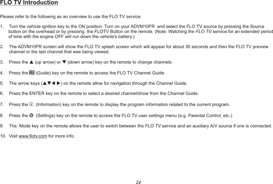 FLO TV IntroductionPlease refer to the following as an overview to use the FLO TV service:1. Turn the vehicle ignition key to the ON position. Turn on your ADVM10FR  and select the FLO TV source by pressing the Source button on the overhead or by pressing  the FLOTV Button on the remote. (Note: Watching the FLO TV service for an extended period of time with the engine OFF will run down the vehicle&apos;s battery.)2. The ADVM10FR screen will show the FLO TV splash screen which will appear for about 30 seconds and then the FLO TV preview channel or the last channel that was being viewed.3. Press the p (up arrow) or q (down arrow) key on the remote to change channels.4. Press the   (Guide) key on the remote to access the FLO TV Channel Guide.5. The arrow keys (pqt u) on the remote allow for navigation through the Channel Guide.6. Press the ENTER key on the remote to select a desired channel/show from the Channel Guide.7. Press the    (Information) key on the remote to display the program information related to the current program.8. Press the    (Settings) key on the remote to access the FLO TV user settings menu (e.g. Parental Control, etc.).9. The  Mode key on the remote allows the user to switch between the FLO TV service and an auxiliary A/V source if one is connected.10. Visit www.flotv.com for more info.24