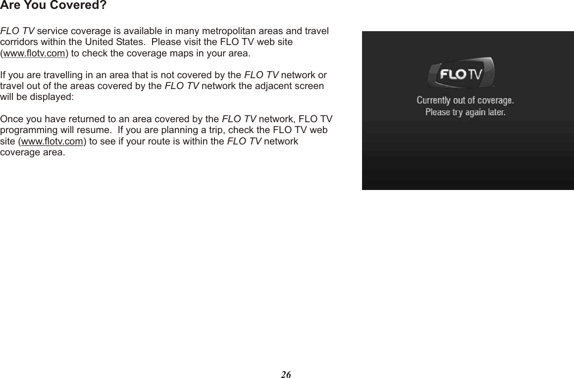 Are You Covered?FLO TV service coverage is available in many metropolitan areas and travel corridors within the United States.  Please visit the FLO TV web site (www.flotv.com) to check the coverage maps in your area.If you are travelling in an area that is not covered by the FLO TV network or travel out of the areas covered by the FLO TV network the adjacent screen will be displayed:Once you have returned to an area covered by the FLO TV network, FLO TV programming will resume.  If you are planning a trip, check the FLO TV web site (www.flotv.com) to see if your route is within the FLO TV network coverage area.26