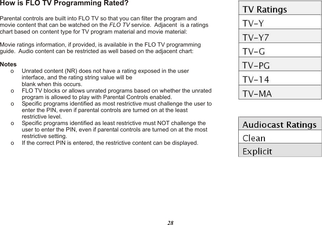 How is FLO TV Programming Rated?Parental controls are built into FLO TV so that you can filter the program and movie content that can be watched on the FLO TV service.  Adjacent  is a ratings chart based on content type for TV program material and movie material:Movie ratings information, if provided, is available in the FLO TV programming guide.  Audio content can be restricted as well based on the adjacent chart:Noteso Unrated content (NR) does not have a rating exposed in the user interface, and the rating string value will be  blank when this occurs. o FLO TV blocks or allows unrated programs based on whether the unrated program is allowed to play with Parental Controls enabled.o Specific programs identified as most restrictive must challenge the user to enter the PIN, even if parental controls are turned on at the least restrictive level.o Specific programs identified as least restrictive must NOT challenge the user to enter the PIN, even if parental controls are turned on at the most restrictive setting.o If the correct PIN is entered, the restrictive content can be displayed.28