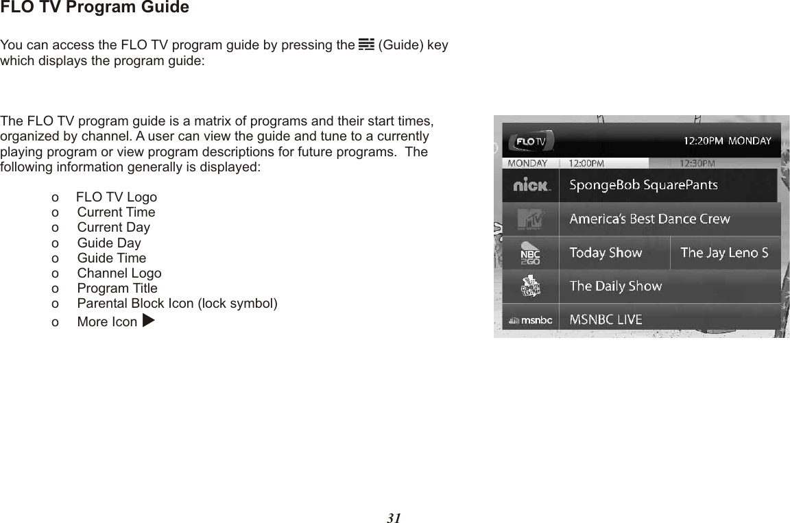 FLO TV Program GuideYou can access the FLO TV program guide by pressing the   (Guide) key which displays the program guide:The FLO TV program guide is a matrix of programs and their start times, organized by channel. A user can view the guide and tune to a currently playing program or view program descriptions for future programs.  The following information generally is displayed:o FLO TV Logoo Current Timeo Current Dayo Guide Dayo Guide Timeo Channel Logoo Program Titleo Parental Block Icon (lock symbol)o More Icon u31