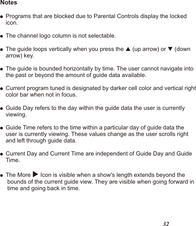 Notes!Programs that are blocked due to Parental Controls display the lockedicon.!The channel logo column is not selectable.!The guide loops vertically when you press the   (up arrow) or   (downarrow) key.!The guide is bounded horizontally by time. The user cannot navigate intothe past or beyond the amount of guide data available.!Current program tuned is designated by darker cell color and vertical rightcolor bar when not in focus. !Guide Day refers to the day within the guide data the user is currentlyviewing.!Guide Time refers to the time within a particular day of guide data theuser is currently viewing. These values change as the user scrolls rightand left through guide data. !Current Day and Current Time are independent of Guide Day and GuideTime.! The More u Icon is visible when a show&apos;s length extends beyond the bounds of the current guide view. They are visible when going forward in time and going back in time.pq32