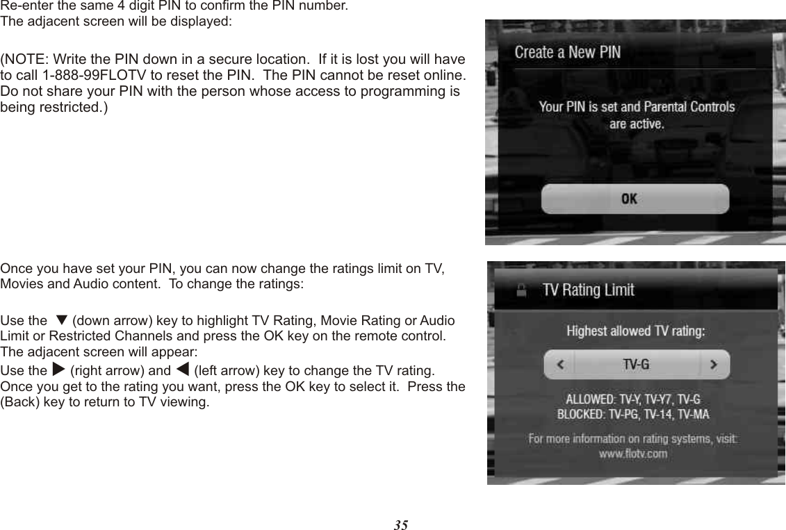 Re-enter the same 4 digit PIN to confirm the PIN number.The adjacent screen will be displayed:(NOTE: Write the PIN down in a secure location.  If it is lost you will have to call 1-888-99FLOTV to reset the PIN.  The PIN cannot be reset online. Do not share your PIN with the person whose access to programming is being restricted.)Once you have set your PIN, you can now change the ratings limit on TV, Movies and Audio content.  To change the ratings:Use the  q (down arrow) key to highlight TV Rating, Movie Rating or Audio Limit or Restricted Channels and press the OK key on the remote control. The adjacent screen will appear:Use the u (right arrow) and t (left arrow) key to change the TV rating.  Once you get to the rating you want, press the OK key to select it.  Press the       (Back) key to return to TV viewing.35