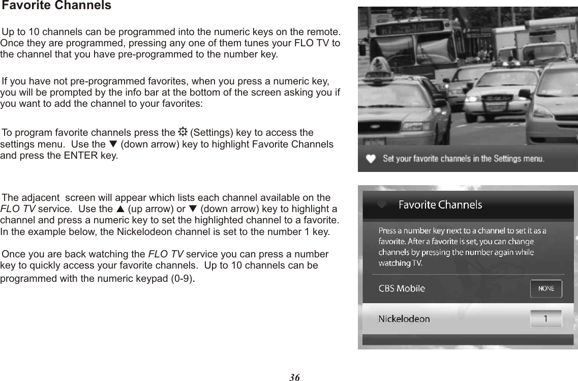 Favorite ChannelsUp to 10 channels can be programmed into the numeric keys on the remote.  Once they are programmed, pressing any one of them tunes your FLO TV to the channel that you have pre-programmed to the number key.If you have not pre-programmed favorites, when you press a numeric key, you will be prompted by the info bar at the bottom of the screen asking you if you want to add the channel to your favorites:To program favorite channels press the   (Settings) key to access the settings menu.  Use the   (down arrow) key to highlight Favorite Channels and press the ENTER key.The adjacent  screen will appear which lists each channel available on the FLO TV service.  Use the   (up arrow) or   (down arrow) key to highlight a channel and press a numeric key to set the highlighted channel to a favorite. In the example below, the Nickelodeon channel is set to the number 1 key.Once you are back watching the FLO TV service you can press a number key to quickly access your favorite channels.  Up to 10 channels can be programmed with the numeric keypad (0-9).qpq36