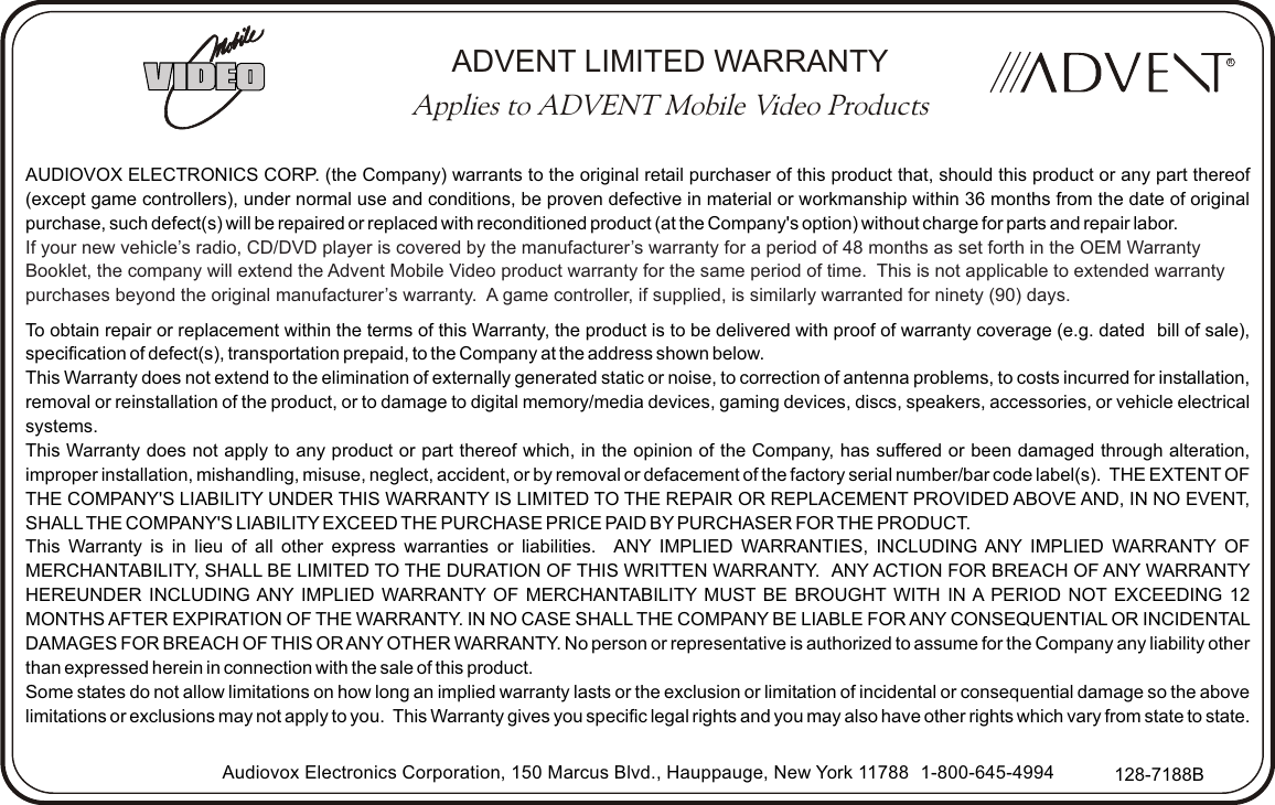 AUDIOVOX ELECTRONICS CORP. (the Company) warrants to the original retail purchaser of this product that, should this product or any part thereof (except game controllers), under normal use and conditions, be proven defective in material or workmanship within 36 months from the date of original purchase, such defect(s) will be repaired or replaced with reconditioned product (at the Company&apos;s option) without charge for parts and repair labor.To obtain repair or replacement within the terms of this Warranty, the product is to be delivered with proof of warranty coverage (e.g. dated   bill of sale), specification of defect(s), transportation prepaid, to the Company at the address shown below.This Warranty does not extend to the elimination of externally generated static or noise, to correction of antenna problems, to costs incurred for installation, removal or reinstallation of the product, or to damage to digital memory/media devices, gaming devices, discs, speakers, accessories, or vehicle electrical systems.This Warranty does not apply to any product or part thereof which, in the opinion of the Company, has suffered or been damaged through alteration, improper installation, mishandling, misuse, neglect, accident, or by removal or defacement of the factory serial number/bar code label(s).  THE EXTENT OF THE COMPANY&apos;S LIABILITY UNDER THIS WARRANTY IS LIMITED TO THE REPAIR OR REPLACEMENT PROVIDED ABOVE AND, IN NO EVENT, SHALL THE COMPANY&apos;S LIABILITY EXCEED THE PURCHASE PRICE PAID BY PURCHASER FOR THE PRODUCT.This Warranty is in lieu of all other express warranties or liabilities.   ANY IMPLIED WARRANTIES, INCLUDING ANY IMPLIED WARRANTY OF MERCHANTABILITY, SHALL BE LIMITED TO THE DURATION OF THIS WRITTEN WARRANTY.  ANY ACTION FOR BREACH OF ANY WARRANTY HEREUNDER INCLUDING ANY IMPLIED WARRANTY OF MERCHANTABILITY MUST BE BROUGHT WITH IN A PERIOD NOT EXCEEDING 12 MONTHS AFTER EXPIRATION OF THE WARRANTY. IN NO CASE SHALL THE COMPANY BE LIABLE FOR ANY CONSEQUENTIAL OR INCIDENTAL DAMAGES FOR BREACH OF THIS OR ANY OTHER WARRANTY. No person or representative is authorized to assume for the Company any liability other than expressed herein in connection with the sale of this product.Some states do not allow limitations on how long an implied warranty lasts or the exclusion or limitation of incidental or consequential damage so the above limitations or exclusions may not apply to you.  This Warranty gives you specific legal rights and you may also have other rights which vary from state to state.If your new vehicle’s radio, CD/DVD player is covered by the manufacturer’s warranty for a period of 48 months as set forth in the OEM Warranty Booklet, the company will extend the Advent Mobile Video product warranty for the same period of time.  This is not applicable to extended warranty purchases beyond the original manufacturer’s warranty.  A game controller, if supplied, is similarly warranted for ninety (90) days.Audiovox Electronics Corporation, 150 Marcus Blvd., Hauppauge, New York 11788   1-800-645-4994 128-7188BRADVENT LIMITED WARRANTYApplies to ADVENT Mobile Video Products