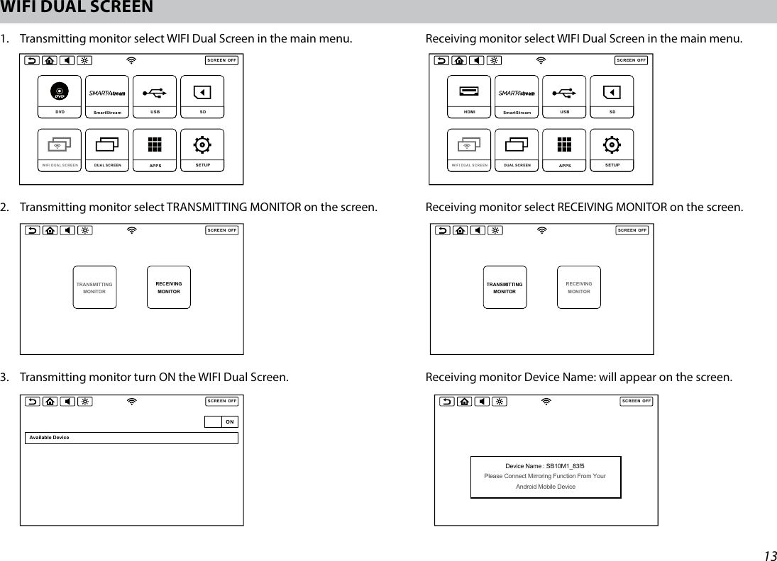 13WIFI DUAL SCREEN 1.   Transmitting monitor select WIFI Dual Screen in the main menu.    Receiving monitor select WIFI Dual Screen in the main menu. 2.   Transmitting monitor select TRANSMITTING MONITOR on the screen.  Receiving monitor select RECEIVING MONITOR on the screen.3.  Transmitting monitor turn ON the WIFI Dual Screen.       Receiving monitor Device Name: will appear on the screen.SCREENOFFDVD  SmartStream USB  SD DUAL SCREEN WIFI DUAL SCREEN APPS SETUP SCREENOFFHDMI SmartStream  USB  SD DUAL SCREEN WIFI DUAL SCREEN APPS SETUP SCREENOFFDVD  SmartStream USB  SD DUAL SCREEN WIFI DUAL SCREEN APPS SETUP SCREENOFFHDMI SmartStream  USB  SD DUAL SCREEN WIFI DUAL SCREEN APPS SETUP SCREENOFFTRANSMITTINGMONITORRECEIVINGMONITORSCREENOFFTRANSMITTINGMONITORRECEIVINGMONITORSCREENOFFONAvailable DeviceSCREENOFFAvailable DeviceSB10M1_83f5Wireless display SCREENOFFDevice Name : SB10M1_83f5 Please Connect Mirroring Function From Your Android Mobile DeviceONSCREENOFFAvailable DeviceSB10M1_83f5Connecting ONSCREENOFFYouTubeHome Trending Subscriptions Shared  Library9:289:28SCREENOFFYouTubeHome Trending Subscriptions Shared  Library9:289:28SCREENOFFTRANSMITTINGMONITORRECEIVINGMONITORSCREENOFFTRANSMITTINGMONITORRECEIVINGMONITORSCREENOFFONAvailable DeviceSCREENOFFAvailable DeviceSB10M1_83f5Wireless display SCREENOFFDevice Name : SB10M1_83f5 Please Connect Mirroring Function From Your Android Mobile DeviceONSCREENOFFAvailable DeviceSB10M1_83f5Connecting ONSCREENOFFYouTubeHome Trending Subscriptions Shared  Library9:289:28SCREENOFFYouTubeHome Trending Subscriptions Shared  Library9:289:28SCREENOFFTRANSMITTINGMONITORRECEIVINGMONITORSCREENOFFTRANSMITTINGMONITORRECEIVINGMONITORSCREENOFFONAvailable DeviceSCREENOFFAvailable DeviceSB10M1_83f5Wireless display SCREENOFFDevice Name : SB10M1_83f5 Please Connect Mirroring Function From Your Android Mobile DeviceONSCREENOFFAvailable DeviceSB10M1_83f5Connecting ONSCREENOFFYouTubeHome Trending Subscriptions Shared  Library9:289:28SCREENOFFYouTubeHome Trending Subscriptions Shared  Library9:289:28SCREENOFFTRANSMITTINGMONITORRECEIVINGMONITORSCREENOFFTRANSMITTINGMONITORRECEIVINGMONITORSCREENOFFONAvailable DeviceSCREENOFFAvailable DeviceSB10M1_83f5Wireless display SCREENOFFDevice Name : SB10M1_83f5 Please Connect Mirroring Function From Your Android Mobile DeviceONSCREENOFFAvailable DeviceSB10M1_83f5Connecting ONSCREENOFFYouTubeHome Trending Subscriptions Shared  Library9:289:28SCREENOFFYouTubeHome Trending Subscriptions Shared  Library9:289:28