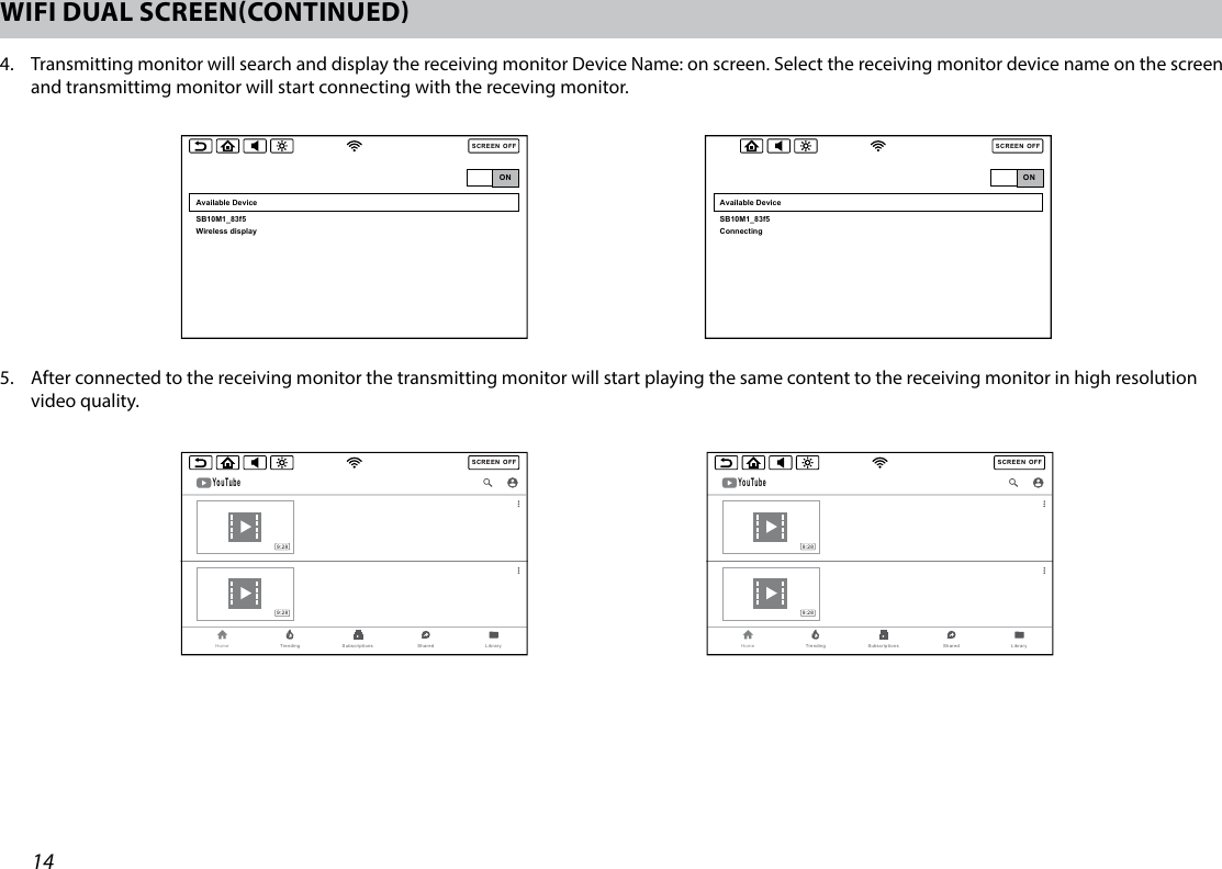 14WIFI DUAL SCREENCONTINUED4.   Transmitting monitor will search and display the receiving monitor Device Name: on screen. Select the receiving monitor device name on the screen and transmittimg monitor will start connecting with the receving monitor. SCREENOFFTRANSMITTINGMONITORRECEIVINGMONITORSCREENOFFTRANSMITTINGMONITORRECEIVINGMONITORSCREENOFFONAvailable DeviceSCREENOFFAvailable DeviceSB10M1_83f5Wireless display SCREENOFFDevice Name : SB10M1_83f5 Please Connect Mirroring Function From Your Android Mobile DeviceONSCREENOFFAvailable DeviceSB10M1_83f5Connecting ONSCREENOFFYouTubeHome Trending Subscriptions Shared  Library9:289:28SCREENOFFYouTubeHome Trending Subscriptions Shared  Library9:289:28SCREENOFFTRANSMITTINGMONITORRECEIVINGMONITORSCREENOFFTRANSMITTINGMONITORRECEIVINGMONITORSCREENOFFONAvailable DeviceSCREENOFFAvailable DeviceSB10M1_83f5Wireless display SCREENOFFDevice Name : SB10M1_83f5 Please Connect Mirroring Function From Your Android Mobile DeviceONSCREENOFFAvailable DeviceSB10M1_83f5Connecting ONSCREENOFFYouTubeHome Trending Subscriptions Shared  Library9:289:28SCREENOFFYouTubeHome Trending Subscriptions Shared  Library9:289:285.   After connected to the receiving monitor the transmitting monitor will start playing the same content to the receiving monitor in high resolution video quality.