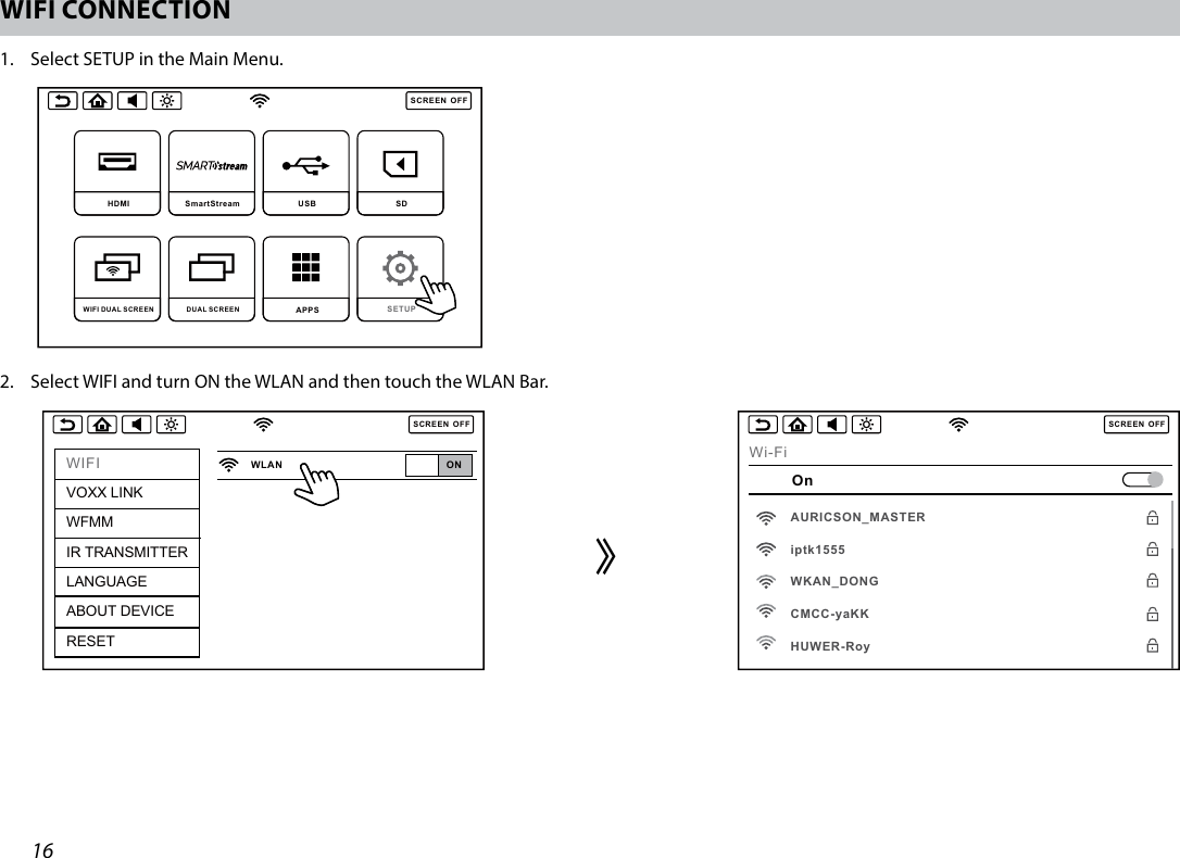 16WIFI CONNECTION1.  Select SETUP in the Main Menu.SCREENOFFDVD  SmartStream  USB  SD DUAL SCREEN WIFI DUAL SCREEN APPS SETUP SCREENOFFHDMI SmartStream USB  SD DUAL SCREEN WIFI DUAL SCREEN APPS SETUP 2.  Select WIFI and turn ON the WLAN and then touch the WLAN Bar.SCREENOFFWIFIVOXX LINKWFMMIR TRANSMITTERLANGUAGEABOUT DEVICERESETONWLANSCREENOFFWi-FiOnAURICSON_MASTERiptk1555WKAN_DONGCMCC-yaKKHUWER-Roy᱘
