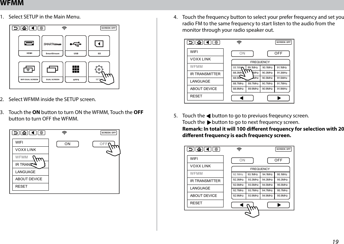 19WFMM1.   Select SETUP in the Main Menu.2.  Select WFMM inside the SETUP screen. 3.   Touch  the  ON button to turn ON the WFMM, Touch the OFF button to turn OFF the WFMM. 4.   Touch the frequency button to select your prefer frequency and set you radio FM to the same frequency to start listen to the audio from the monitor through your radio speaker out. 5.   Touch the      button to go to previuos freqeuncy screen. Touch the      button to go to next frequency screen. Remark: In total it will 100 dierent frequency for selection with 20 dierent frequency is each frequency screen. SCREENOFFHDMI  SmartStream USB  SD DUAL SCREEN WIFI DUAL SCREEN APPS SETUP SCREENOFFWIFIVOXX LINKWFMMIR TRANSMITTERLANGUAGEABOUT DEVICERESETON OFFSCREENOFFWIFIVOXX LINKWFMMIR TRANSMITTERLANGUAGEABOUT DEVICERESETON OFF88.1MHz     89.1MHz     90.1MHz     91.1MHz88.3MHz     89.3MHz    90.3MHz     91.3MHz88.5MHz     89.5MHz    90.5MHz     91.5MHz88.7MHz     89.7MHz    90.7MHz     91.7MHz88.9MHz     89.9MHz    90.9MHz     91.9MHzFREQUENCYSCREENOFFWIFIVOXX LINKWFMMIR TRANSMITTERLANGUAGEABOUT DEVICERESETON OFF92.1MHz     93.1MHz     94.1MHz     95.1MHz92.3MHz     93.3MHz    94.3MHz     95.3MHz92.5MHz     93.5MHz    94.5MHz     95.5MHz92.7MHz     93.7MHz    94.7MHz     95.7MHz92.9MHz     93.9MHz    94.9MHz     95.9MHzFREQUENCYSCREENOFFHDMI  SmartStream USB  SD DUAL SCREEN WIFI DUAL SCREEN APPS SETUP SCREENOFFWIFIVOXX LINKWFMMIR TRANSMITTERLANGUAGEABOUT DEVICERESETON OFFSCREENOFFWIFIVOXX LINKWFMMIR TRANSMITTERLANGUAGEABOUT DEVICERESETON OFF88.1MHz     89.1MHz     90.1MHz     91.1MHz88.3MHz     89.3MHz    90.3MHz     91.3MHz88.5MHz     89.5MHz    90.5MHz     91.5MHz88.7MHz     89.7MHz    90.7MHz     91.7MHz88.9MHz     89.9MHz    90.9MHz     91.9MHzFREQUENCYSCREENOFFWIFIVOXX LINKWFMMIR TRANSMITTERLANGUAGEABOUT DEVICERESETON OFF92.1MHz     93.1MHz     94.1MHz     95.1MHz92.3MHz     93.3MHz    94.3MHz     95.3MHz92.5MHz     93.5MHz    94.5MHz     95.5MHz92.7MHz     93.7MHz    94.7MHz     95.7MHz92.9MHz     93.9MHz    94.9MHz     95.9MHzFREQUENCYSCREENOFFHDMI  SmartStream USB  SD DUAL SCREEN WIFI DUAL SCREEN APPS SETUP SCREENOFFWIFIVOXX LINKWFMMIR TRANSMITTERLANGUAGEABOUT DEVICERESETON OFFSCREENOFFWIFIVOXX LINKWFMMIR TRANSMITTERLANGUAGEABOUT DEVICERESETON OFF88.1MHz     89.1MHz     90.1MHz     91.1MHz88.3MHz     89.3MHz    90.3MHz     91.3MHz88.5MHz     89.5MHz    90.5MHz     91.5MHz88.7MHz     89.7MHz    90.7MHz     91.7MHz88.9MHz     89.9MHz    90.9MHz     91.9MHzFREQUENCYSCREENOFFWIFIVOXX LINKWFMMIR TRANSMITTERLANGUAGEABOUT DEVICERESETON OFF92.1MHz     93.1MHz     94.1MHz     95.1MHz92.3MHz     93.3MHz    94.3MHz     95.3MHz92.5MHz     93.5MHz    94.5MHz     95.5MHz92.7MHz     93.7MHz    94.7MHz     95.7MHz92.9MHz     93.9MHz    94.9MHz     95.9MHzFREQUENCYSCREENOFFHDMI  SmartStream USB  SD DUAL SCREEN WIFI DUAL SCREEN APPS SETUP SCREENOFFWIFIVOXX LINKWFMMIR TRANSMITTERLANGUAGEABOUT DEVICERESETON OFFSCREENOFFWIFIVOXX LINKWFMMIR TRANSMITTERLANGUAGEABOUT DEVICERESETON OFF88.1MHz     89.1MHz     90.1MHz     91.1MHz88.3MHz     89.3MHz    90.3MHz     91.3MHz88.5MHz     89.5MHz    90.5MHz     91.5MHz88.7MHz     89.7MHz    90.7MHz     91.7MHz88.9MHz     89.9MHz    90.9MHz     91.9MHzFREQUENCYSCREENOFFWIFIVOXX LINKWFMMIR TRANSMITTERLANGUAGEABOUT DEVICERESETON OFF92.1MHz     93.1MHz     94.1MHz     95.1MHz92.3MHz     93.3MHz    94.3MHz     95.3MHz92.5MHz     93.5MHz    94.5MHz     95.5MHz92.7MHz     93.7MHz    94.7MHz     95.7MHz92.9MHz     93.9MHz    94.9MHz     95.9MHzFREQUENCY