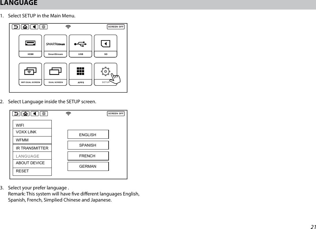 21LANGUAGE1.   Select SETUP in the Main Menu.2.  Select Language inside the SETUP screen.3.   Select your prefer language .  Remark: This system will have ve dierent languages English, Spanish, French, Simplied Chinese and Japanese. SCREENOFFDVD  SmartStream  USB  SD DUAL SCREEN WIFI DUAL SCREEN APPS SETUP SCREENOFFHDMI SmartStream USB  SD DUAL SCREEN WIFI DUAL SCREEN APPS SETUP SCREENOFFWIFIVOXX LINKWFMMIR TRANSMITTERLANGUAGEABOUT DEVICERESETENGLISHSPANISHFRENCHGERMAN