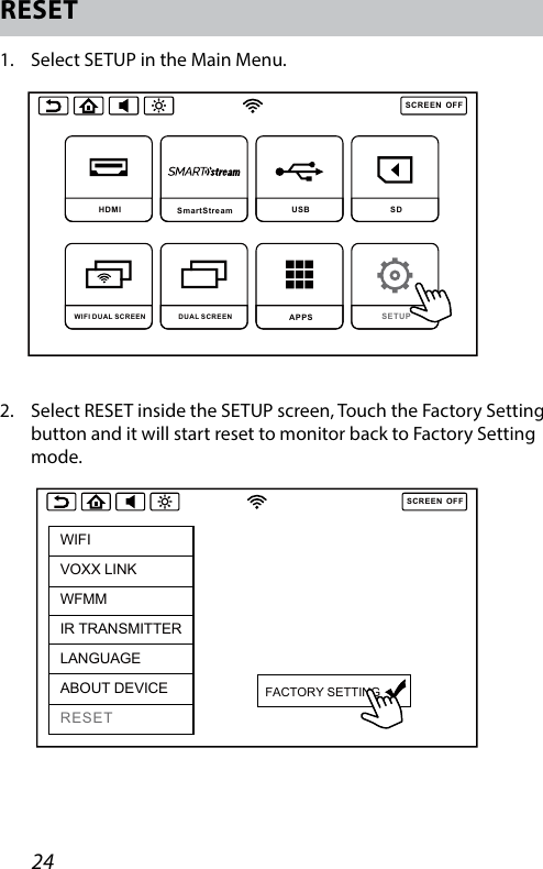 24SCREENOFFDVD  SmartStream  USB  SD DUAL SCREEN WIFI DUAL SCREEN APPS SETUP SCREENOFFHDMI SmartStream USB  SD DUAL SCREEN WIFI DUAL SCREEN APPS SETUP RESET1.   Select SETUP in the Main Menu.2.   Select RESET inside the SETUP screen, Touch the Factory Setting button and it will start reset to monitor back to Factory Setting mode.SCREENOFFWIFIVOXX LINKWFMMIR TRANSMITTERLANGUAGEABOUT DEVICERESETFACTORY SETTING