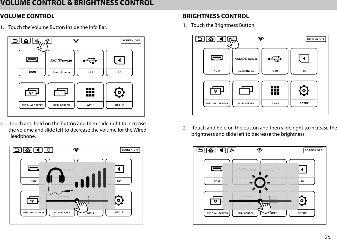 25VOLUME CONTROL1.   Touch the Volume Button inside the Info Bar.2.    Touch and hold on the button and then slide right to increase the volume and slide left to decrease the volume for the Wired Headphone.SCREENOFFHDMI SmartStream  USB  SD DUAL SCREEN WIFI DUAL SCREEN APPS SETUP SCREENOFFHDMI  SmartStream USB  SD DUAL SCREEN WIFI DUAL SCREEN APPS SETUP SCREENOFFHDMI SmartStream  USB  SD DUAL SCREEN WIFI DUAL SCREEN APPS SETUP USBSmartStream SCREENOFFHDMI SmartStream  USB  SD DUAL SCREEN WIFI DUAL SCREEN APPS SETUP USBSmartStream BRIGHTNESS CONTROL1.  Touch the Brightness Button.2.    Touch and hold on the button and then slide right to increase the brightness and slide left to decrease the brightness.SCREENOFFHDMI SmartStream  USB  SD DUAL SCREEN WIFI DUAL SCREEN APPS SETUP SCREENOFFHDMI  SmartStream USB  SD DUAL SCREEN WIFI DUAL SCREEN APPS SETUP SCREENOFFHDMI SmartStream  USB  SD DUAL SCREEN WIFI DUAL SCREEN APPS SETUP USBSmartStream SCREENOFFHDMI SmartStream  USB  SD DUAL SCREEN WIFI DUAL SCREEN APPS SETUP USBSmartStream VOLUME CONTROL &amp; BRIGHTNESS CONTROL