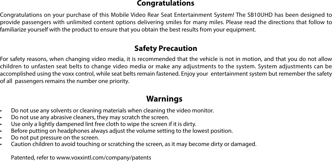 Congratulations on your purchase of this Mobile Video Rear Seat Entertainment System! The SB10UHD has been designed to provide passengers with unlimited content options delivering smiles for many miles. Please read the directions that follow to familiarize yourself with the product to ensure that you obtain the best results from your equipment.For safety reasons, when changing video media, it is recommended that the vehicle is not in motion, and that you do not allow children to unfasten seat belts to change video media or make any adjustments to the system. System adjustments can be accomplished using the voxx control, while seat belts remain fastened. Enjoy your  entertainment system but remember the safety of all  passengers remains the number one priority.• Do not use any solvents or cleaning materials when cleaning the video monitor.• Do not use any abrasive cleaners, they may scratch the screen.• Use only a lightly dampened lint free cloth to wipe the screen if it is dirty.• Before putting on headphones always adjust the volume setting to the lowest position.• Do not put pressure on the screen.• Caution children to avoid touching or scratching the screen, as it may become dirty or damaged.  Patented, refer to www.voxxintl.com/company/patentsCongratulationsSafety PrecautionWarnings