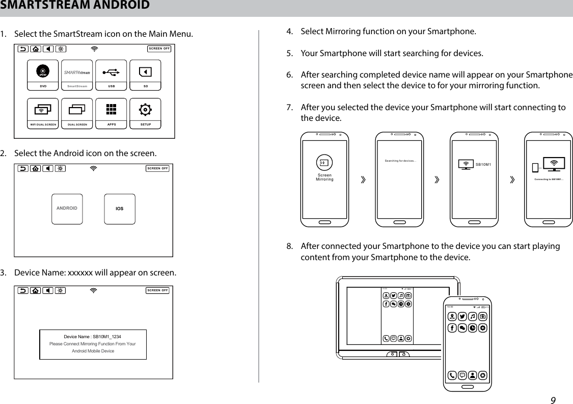 9SMARTSTREAM ANDROID1.   Select the SmartStream icon on the Main Menu.2.   Select the Android icon on the screen.3.  Device Name: xxxxxx will appear on screen.SCREENOFFDVD  SmartStream  USB  SD DUAL SCREEN WIFI DUAL SCREEN APPS SETUP SCREENOFFHDMI SmartStream USB  SD DUAL SCREEN WIFI DUAL SCREEN APPS SETUP SCREENOFFANDROID IOSSCREENOFFANDROID IOSSCREENOFFDevice Name : SB10M1_1234 Please Connect Mirroring Function From Your Android Mobile DeviceSCREENOFFSmartStream does not support IOS devices due to Apple limitations in wireless content transfer. Please connect your IOS device using HDMI input.You must connect to SB10M1 monitor and select HDMI as the source to view HDMI content on this monitor. SCREENOFFSmartStream does not support IOS devices due to Apple limitations in wirelesscontent transfer. Please connect your IOS device using HDMI input and press the button above to select the HDMI source.HDMI SCREENOFFANDROID IOSSCREENOFFANDROID IOSSCREENOFFDevice Name : SB10M1_1234 Please Connect Mirroring Function From Your Android Mobile DeviceSCREENOFFSmartStream does not support IOS devices due to Apple limitations in wireless content transfer. Please connect your IOS device using HDMI input.You must connect to SB10M1 monitor and select HDMI as the source to view HDMI content on this monitor. SCREENOFFSmartStream does not support IOS devices due to Apple limitations in wirelesscontent transfer. Please connect your IOS device using HDMI input and press the button above to select the HDMI source.HDMI 4.   Select Mirroring function on your Smartphone.5.   Your Smartphone will start searching for devices.6.   After searching completed device name will appear on your Smartphone screen and then select the device to for your mirroring function.7.   After you selected the device your Smartphone will start connecting to the device. SB10M1Connecting to SB10M1...ScreenMirroringSearching for devices...18:0080%᱘᱘ ᱘18:00 80%8.   After connected your Smartphone to the device you can start playing content from your Smartphone to the device. 