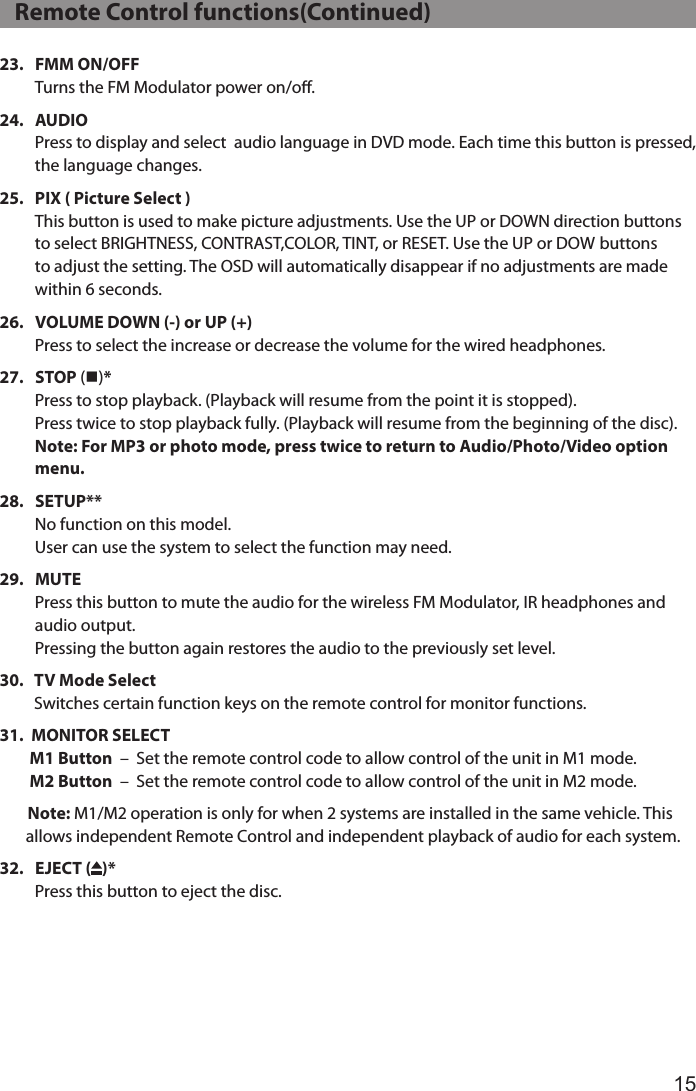 1523.    FMM  ON/OFF Turns the FM Modulator power on/o.24.    AUDIO Press to display and select  audio language in DVD mode. Each time this button is pressed, the language changes.25.    PIX ( Picture Select ) This button is used to make picture adjustments. Use the UP or DOWN direction buttons to select BRIGHTNESS, CONTRAST,COLOR, TINT, or RESET. Use the UP or DOW buttons to adjust the setting. The OSD will automatically disappear if no adjustments are made within 6 seconds.26.    VOLUME DOWN (-) or UP (+) Press to select the increase or decrease the volume for the wired headphones. 27.    STOP  (n)* Press to stop playback. (Playback will resume from the point it is stopped). Press twice to stop playback fully. (Playback will resume from the beginning of the disc). Note: For MP3 or photo mode, press twice to return to Audio/Photo/Video option menu.28.    SETUP** No function on this model.  User can use the system to select the function may need. 29.    MUTE Press this button to mute the audio for the wireless FM Modulator, IR headphones and audio output. Pressing the button again restores the audio to the previously set level.30.    TV Mode Select Switches certain function keys on the remote control for monitor functions.31.  MONITOR SELECT         M1 Button  –  Set the remote control code to allow control of the unit in M1 mode.         M2 Button  –  Set the remote control code to allow control of the unit in M2 mode. Note: M1/M2 operation is only for when 2 systems are installed in the same vehicle. This         allows independent Remote Control and independent playback of audio for each system.32.    EJECT  ( )* Press this button to eject the disc.   Remote Control functions(Continued)