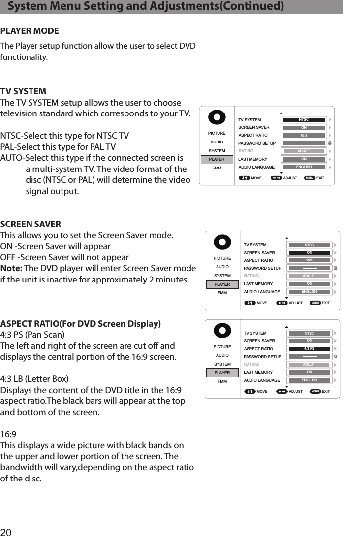 20PLAYER MODEThe Player setup function allow the user to select DVD functionality.TV SYSTEMThe TV SYSTEM setup allows the user to choose television standard which corresponds to your TV.NTSC-Select this type for NTSC TVPAL-Select this type for PAL TVAUTO-Select this type if the connected screen is a multi-system TV. The video format of the disc (NTSC or PAL) will determine the video signal output.SCREEN SAVER This allows you to set the Screen Saver mode. ON -Screen Saver will appearOFF -Screen Saver will not appearNote: The DVD player will enter Screen Saver mode  if the unit is inactive for approximately 2 minutes.ASPECT RATIO(For DVD Screen Display)4:3 PS (Pan Scan)The left and right of the screen are cut off and displays the central portion of the 16:9 screen.4:3 LB (Letter Box)Displays the content of the DVD title in the 16:9 aspect ratio.The black bars will appear at the top and bottom of the screen.16:9This displays a wide picture with black bands on the upper and lower portion of the screen. The bandwidth will vary,depending on the aspect ratio of the disc.PICTUREPICTUREPICTUREPICTUREPICTUREPICTUREPICTURE PICTUREAUDIOAUDIOAUDIOAUDIOAUDIOAUDIOAUDIO AUDIOSYSTEMSYSTEMSYSTEMSYSTEMSYSTEMSYSTEMSYSTEM SYSTEMPLAYERPLAYERPLAYERPLAYERPLAYERPLAYERPLAYER PLAYERFMMFMMFMMFMMFMMFMMFMM FMMADJUST ADJUST ADJUST ADJUST ADJUST ADJUST ADJUST  ADJUST EXIT EXIT EXIT EXIT EXIT EXIT EXIT  EXIT TV SYSTEMTV SYSTEMTV SYSTEMTV SYSTEMSUBTITLEGLANGUAGESUBTITLEGLANGUAGETV SYSTEM TV SYSTEMSCREEN SAVERSCREEN SAVERSCREEN SAVERSCREEN SAVERMENU LANGUAGEMENU LANGUAGESCREEN SAVER SCREEN SAVERASPECT RATIOASPECT RATIOASPECT RATIOASPECT RATIOASPECT RATIO ASPECT RATIOPASSWORD SETUPPASSWORD SETUPPASSWORD SETUPPASSWORD SETUPPASSWORD SETUPPASSWORD SETUPLAST MEMORYLAST MEMORYLAST MEMORYLAST MEMORYLAST MEMORY LAST MEMORYAUDIO LANGUAGEAUDIO LANGUAGEAUDIO LANGUAGEAUDIO LANGUAGEAUDIO LANGUAGE AUDIO LANGUAGEMOVE MOVE MOVE MOVE MOVE MOVE MOVE  MOVE MENU MENU MENU MENU MENU MENU MENU  MENU NTSC NTSC NTSC NTSC ENGLISH ENGLISH ENGLISH ENGLISH NTSC  NTSC  ADULT  ADULT ADULT ADULT ADULT  ADULT ON ON ON ON ON  ON ON ON ON ON ON  ON 16:9 16:9 16:9 4:3 PS 16:9 16:9ENGLISH ENGLISH ENGLISH ENGLISH ENGLISH  ENGLISH RATINGRATINGRATINGRATING RATINGRATINGPICTUREPICTUREPICTUREPICTUREPICTUREPICTUREPICTURE PICTUREAUDIOAUDIOAUDIOAUDIOAUDIOAUDIOAUDIO AUDIOSYSTEMSYSTEMSYSTEMSYSTEMSYSTEMSYSTEMSYSTEM SYSTEMPLAYERPLAYERPLAYERPLAYERPLAYERPLAYERPLAYER PLAYERFMMFMMFMMFMMFMMFMMFMM FMMADJUST ADJUST ADJUST ADJUST ADJUST ADJUST ADJUST  ADJUST EXIT EXIT EXIT EXIT EXIT EXIT EXIT  EXIT TV SYSTEMTV SYSTEMTV SYSTEMTV SYSTEMSUBTITLEGLANGUAGESUBTITLEGLANGUAGETV SYSTEM TV SYSTEMSCREEN SAVERSCREEN SAVERSCREEN SAVERSCREEN SAVERMENU LANGUAGEMENU LANGUAGESCREEN SAVER SCREEN SAVERASPECT RATIOASPECT RATIOASPECT RATIOASPECT RATIOASPECT RATIO ASPECT RATIOPASSWORD SETUPPASSWORD SETUPPASSWORD SETUPPASSWORD SETUPPASSWORD SETUPPASSWORD SETUPLAST MEMORYLAST MEMORYLAST MEMORYLAST MEMORYLAST MEMORY LAST MEMORYAUDIO LANGUAGEAUDIO LANGUAGEAUDIO LANGUAGEAUDIO LANGUAGEAUDIO LANGUAGE AUDIO LANGUAGEMOVE MOVE MOVE MOVE MOVE MOVE MOVE  MOVE MENU MENU MENU MENU MENU MENU MENU  MENU NTSC NTSC NTSC NTSC ENGLISH ENGLISH ENGLISH ENGLISH NTSC  NTSC  ADULT ADULT ADULT ADULT ADULT  ADULT ON ON ON ON ON  ON ON ON ON ON ON  ON 16:9 16:9 16:9 4:3 PS 16:9 16:9ENGLISH ENGLISH ENGLISH ENGLISH ENGLISH  ENGLISH RATINGRATINGRATINGRATINGRATINGRATING   System Menu Setting and Adjustments(Continued)
