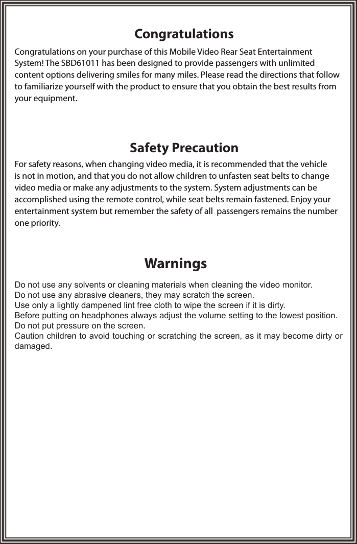 CongratulationsWarningsSafety PrecautionCongratulations on your purchase of this Mobile Video Rear Seat Entertainment System! The SBD61011 has been designed to provide passengers with unlimited content options delivering smiles for many miles. Please read the directions that follow to familiarize yourself with the product to ensure that you obtain the best results from your equipment.For safety reasons, when changing video media, it is recommended that the vehicle is not in motion, and that you do not allow children to unfasten seat belts to change video media or make any adjustments to the system. System adjustments can be accomplished using the remote control, while seat belts remain fastened. Enjoy your  entertainment system but remember the safety of all  passengers remains the number one priority.Do not use any solvents or cleaning materials when cleaning the video monitor.Do not use any abrasive cleaners, they may scratch the screen.Use only a lightly dampened lint free cloth to wipe the screen if it is dirty.Before putting on headphones always adjust the volume setting to the lowest position.Do not put pressure on the screen.Caution children to avoid touching or scratching the screen, as it may become dirty or damaged.