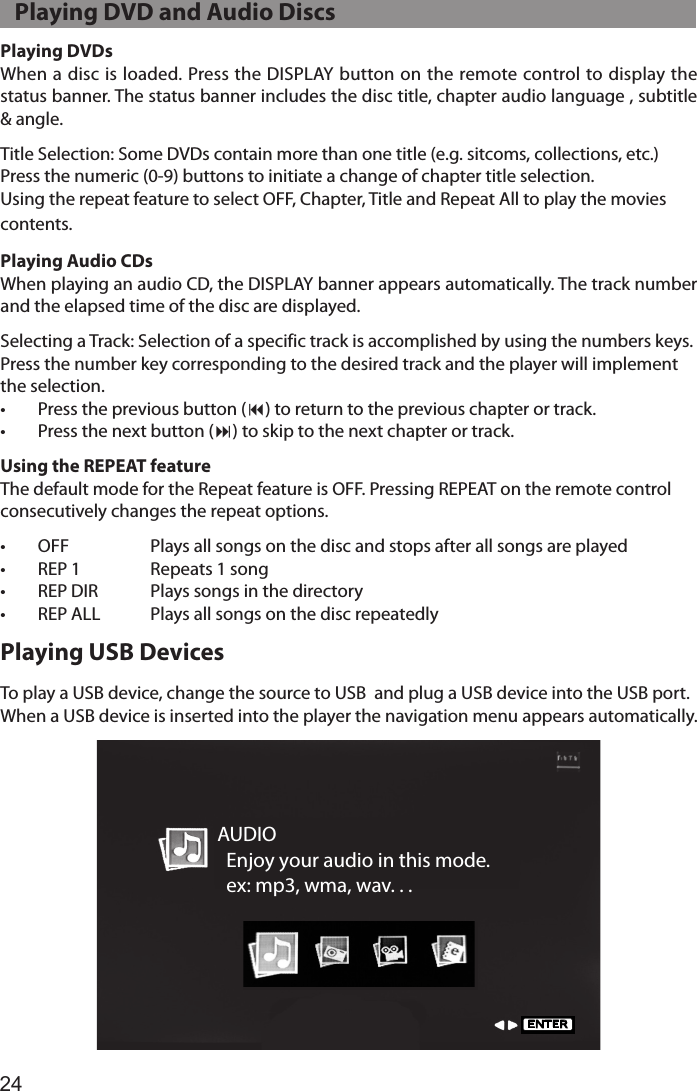24Playing DVDsWhen a disc is loaded. Press the DISPLAY button on the remote control to display the status banner. The status banner includes the disc title, chapter audio language , subtitle &amp; angle.Title Selection: Some DVDs contain more than one title (e.g. sitcoms, collections, etc.)Press the numeric (0-9) buttons to initiate a change of chapter title selection. Using the repeat feature to select OFF, Chapter, Title and Repeat All to play the movies  contents.Playing Audio CDsWhen playing an audio CD, the DISPLAY banner appears automatically. The track number and the elapsed time of the disc are displayed.Selecting a Track: Selection of a specific track is accomplished by using the numbers keys. Press the number key corresponding to the desired track and the player will implement the selection.•  Press the previous button (9) to return to the previous chapter or track.•  Press the next button (:) to skip to the next chapter or track.Using the REPEAT featureThe default mode for the Repeat feature is OFF. Pressing REPEAT on the remote control consecutively changes the repeat options.•  OFF    Plays all songs on the disc and stops after all songs are played•  REP 1  Repeats 1 song•  REP DIR  Plays songs in the directory•  REP ALL  Plays all songs on the disc repeatedlyPlaying USB DevicesTo play a USB device, change the source to USB  and plug a USB device into the USB port.When a USB device is inserted into the player the navigation menu appears automatically.AUDIO  Enjoy your audio in this mode.  ex: mp3, wma, wav. . .ENTER   Playing DVD and Audio Discs