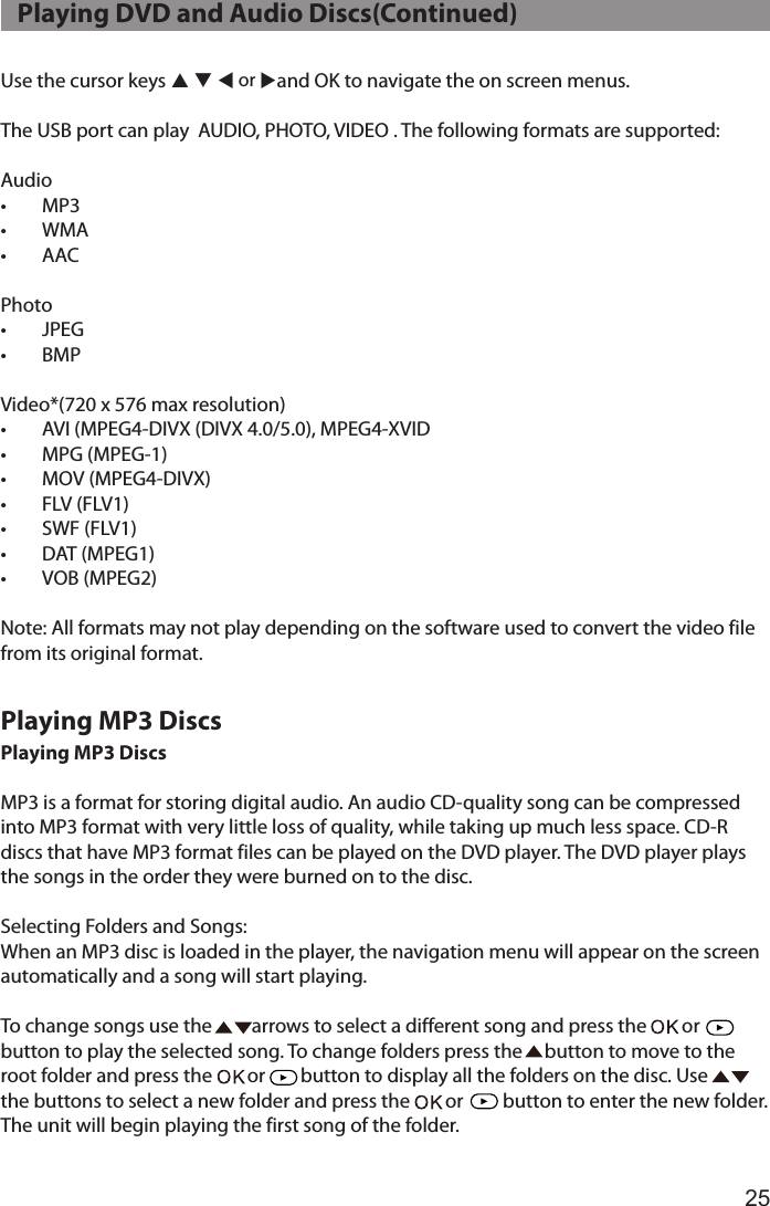 25Use the cursor keys p q t or uand OK to navigate the on screen menus.The USB port can play  AUDIO, PHOTO, VIDEO . The following formats are supported:Audio•  MP3•  WMA•  AACPhoto•  JPEG•  BMPVideo*(720 x 576 max resolution)•  AVI (MPEG4-DIVX (DIVX 4.0/5.0), MPEG4-XVID •  MPG (MPEG-1) •  MOV (MPEG4-DIVX)•  FLV (FLV1)•  SWF (FLV1) •  DAT (MPEG1) •  VOB (MPEG2)  Note: All formats may not play depending on the software used to convert the video file from its original format.Playing MP3 DiscsMP3 is a format for storing digital audio. An audio CD-quality song can be compressed into MP3 format with very little loss of quality, while taking up much less space. CD-R discs that have MP3 format files can be played on the DVD player. The DVD player plays the songs in the order they were burned on to the disc.Selecting Folders and Songs:When an MP3 disc is loaded in the player, the navigation menu will appear on the screen automatically and a song will start playing.To change songs use the         arrows to select a different song and press the        or      button to play the selected song. To change folders press the     button to move to the  root folder and press the        or        button to display all the folders on the disc. Use         the buttons to select a new folder and press the        or         button to enter the new folder. The unit will begin playing the first song of the folder.   Playing DVD and Audio Discs(Continued)Playing MP3 Discs