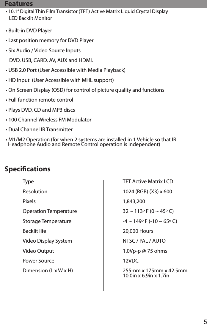 5• 10.1” Digital Thin Film Transistor (TFT) Active Matrix Liquid Crystal Display             LED Backlit Monitor• Built-in DVD Player• Last position memory for DVD Player• Six Audio / Video Source Inputs      DVD, USB, CARD, AV, AUX and HDMI.• USB 2.0 Port (User Accessible with Media Playback)• HD Input  (User Accessible with MHL support)• On Screen Display (OSD) for control of picture quality and functions• Full function remote control• Plays DVD, CD and MP3 discs• 100 Channel Wireless FM Modulator• Dual Channel IR Transmitter • M1/M2 Operation (for when 2 systems are installed in 1 Vehicle so that IR    Headphone Audio and Remote Control operation is independent)   FeaturesTypeResolutionPixelsOperation TemperatureStorage TemperatureBacklit lifeVideo Display System Video OutputPower SourceDimension (L x W x H)TFT Active Matrix LCD1024 (RGB) (X3) x 6001,843,20032 ~ 113º F (0 ~ 45º C)-4 ~ 149º F (-10 ~ 65º C)20,000 HoursNTSC / PAL / AUTO1.0Vp-p @ 75 ohms12VDC255mm x 175mm x 42.5mm10.0in x 6.9in x 1.7in   Specications