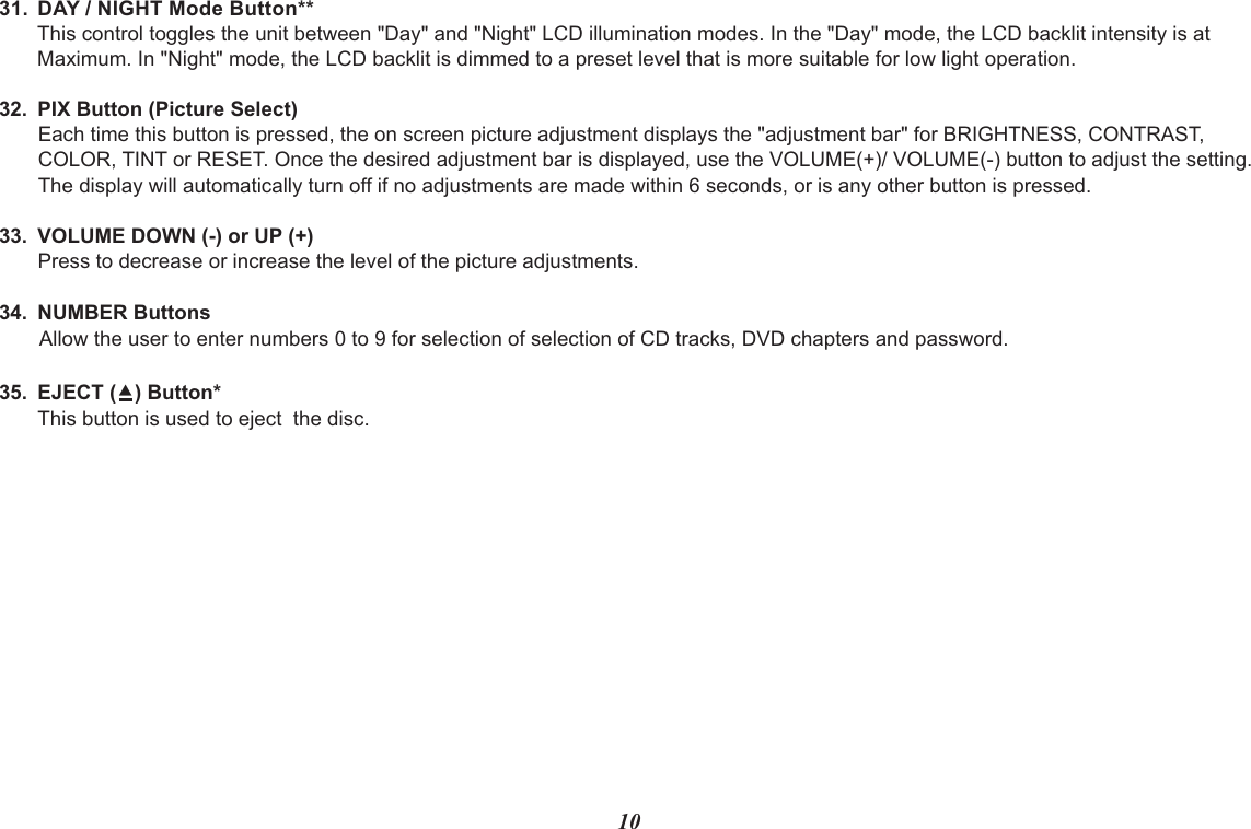 1031. DAY / NIGHT Mode Button**This control toggles the unit between &quot;Day&quot; and &quot;Night&quot; LCD illumination modes. In the &quot;Day&quot; mode, the LCD backlit intensity is atMaximum. In &quot;Night&quot; mode, the LCD backlit is dimmed to a preset level that is more suitable for low light operation.32. PIX Button (Picture Select)Each time this button is pressed, the on screen picture adjustment displays the &quot;adjustment bar&quot; for BRIGHTNESS, CONTRAST,COLOR, TINT or RESET. Once the desired adjustment bar is displayed, use the VOLUME(+)/ VOLUME(-) button to adjust the setting. The display will automatically turn off if no adjustments are made within 6 seconds, or is any other button is pressed.33. VOLUME DOWN (-) or UP (+)Press to decrease or increase the level of the picture adjustments.34. NUMBER ButtonsAllow the user to enter numbers 0 to 9 for selection of selection of CD tracks, DVD chapters and password.35. EJECT (?) Button*This button is used to eject  the disc.