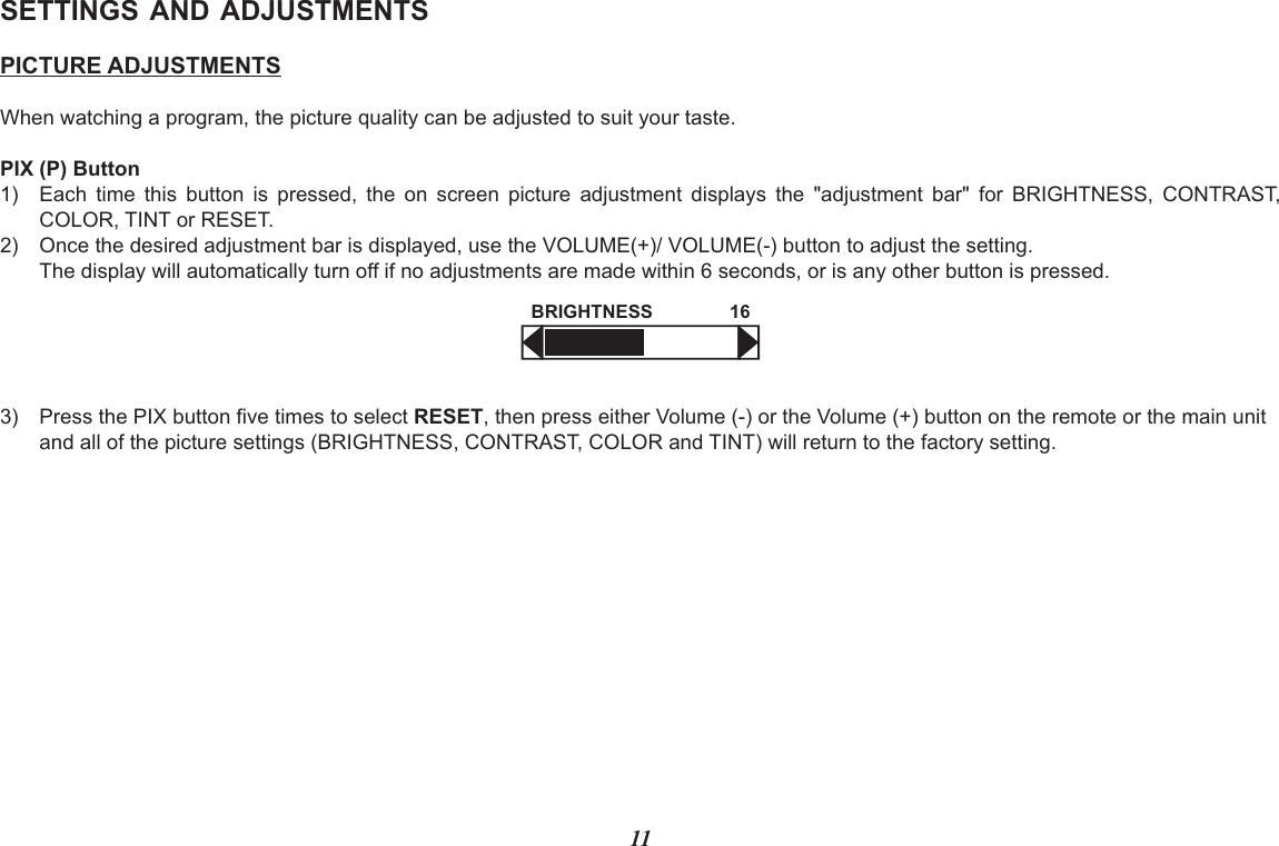 11SETTINGS AND ADJUSTMENTSPICTURE ADJUSTMENTSWhen watching a program, the picture quality can be adjusted to suit your taste.PIX (P) Button 1) Each  time  this  button  is  pressed,  the  on  screen  picture  adjustment  displays  the  &quot;adjustment  bar&quot;  for  BRIGHTNESS,  CONTRAST,COLOR, TINT or RESET. 2) Once the desired adjustment bar is displayed, use the VOLUME(+)/ VOLUME(-) button to adjust the setting. The display will automatically turn off if no adjustments are made within 6 seconds, or is any other button is pressed.3) Press the PIX button five times to select RESET, then press either Volume (-) or the Volume (+) button on the remote or the main unitand all of the picture settings (BRIGHTNESS, CONTRAST, COLOR and TINT) will return to the factory setting. BRIGHTNESS 16