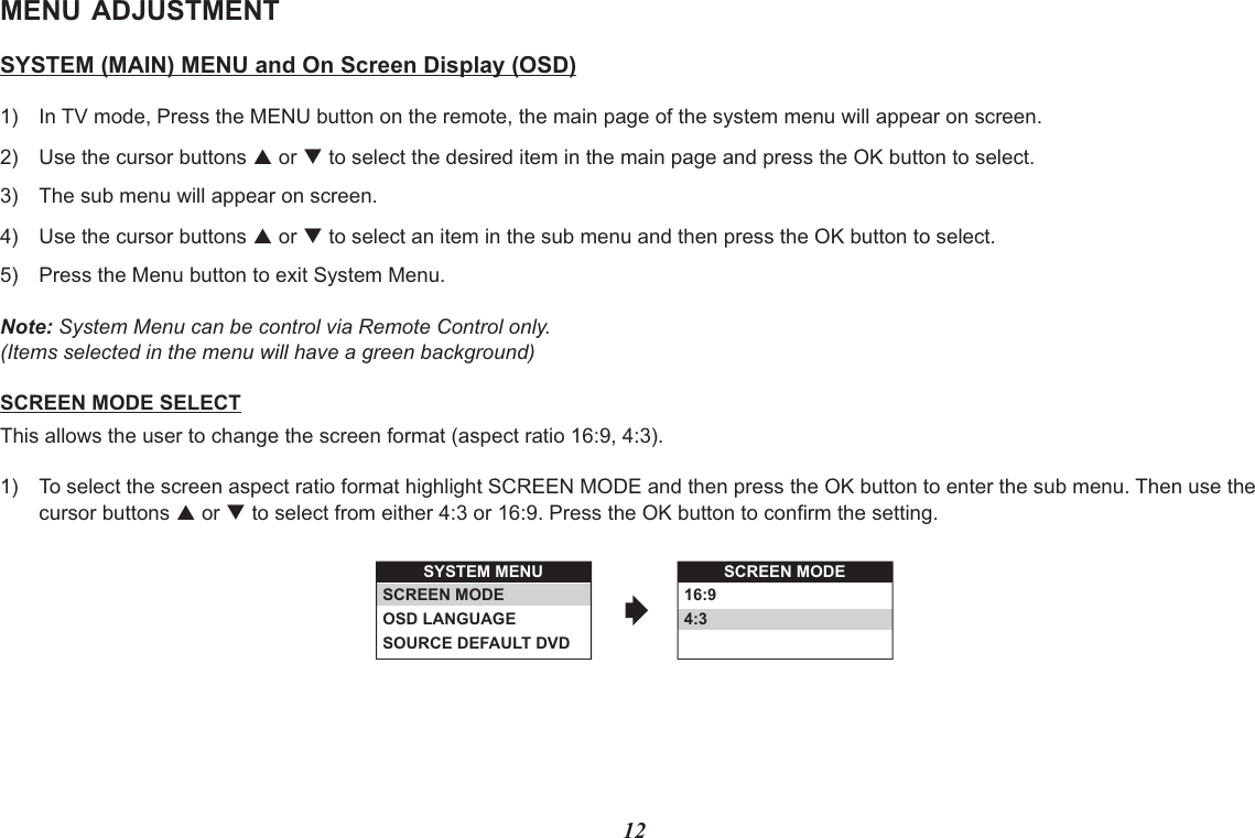 SYSTEM MENUSCREEN MODEOSD LANGUAGESOURCE DEFAULT DVDSCREEN MODE16:94:312MENU ADJUSTMENTSYSTEM (MAIN) MENU and On Screen Display (OSD)1) In TV mode, Press the MENU button on the remote, the main page of the system menu will appear on screen.2) Use the cursor buttons p or q to select the desired item in the main page and press the OK button to select.3) The sub menu will appear on screen.4) Use the cursor buttons p or q to select an item in the sub menu and then press the OK button to select.5) Press the Menu button to exit System Menu. Note: System Menu can be control via Remote Control only.(Items selected in the menu will have a green background)SCREEN MODE SELECTThis allows the user to change the screen format (aspect ratio 16:9, 4:3).1) To select the screen aspect ratio format highlight SCREEN MODE and then press the OK button to enter the sub menu. Then use thecursor buttons p or q to select from either 4:3 or 16:9. Press the OK button to confirm the setting.