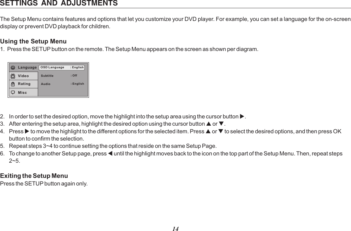 14SETTINGS  AND  ADJUSTMENTSThe Setup Menu contains features and options that let you customize your DVD player. For example, you can set a language for the on-screen display or prevent DVD playback for children. Using the Setup Menu1. Press the SETUP button on the remote. The Setup Menu appears on the screen as shown per diagram.SubtitleAudioOSD Language : English: Off: EnglishLanguageVideoRatingMisc2. In order to set the desired option, move the highlight into the setup area using the cursor button3. After entering the setup area, highlight the desired option using the cursor button p or q.4. Press u to move the highlight to the different options for the selected item. Press p or q to select the desired options, and then press OK button to confirm the selection.5. Repeat steps 3~4 to continue setting the options that reside on the same Setup Page.6. To change to another Setup page, press t until the highlight moves back to the icon on the top part of the Setup Menu. Then, repeat steps 2~5.Exiting the Setup MenuPress the SETUP button again only. u.