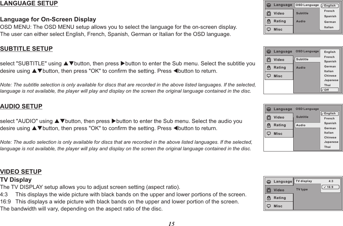 15TV typeTV display 4:316:9LanguageVideoRatingMiscSubtitleAudioOSD Language EnglishFrenchSpanishGermanItalianLanguageVideoRatingMiscLANGUAGE SETUPLanguage for On-Screen DisplayOSD MENU: The OSD MENU setup allows you to select the language for the on-screen display.The user can either select English, French, Spanish, German or Italian for the OSD language.SUBTITLE SETUPselect &quot;SUBTITLE&quot; using pqbutton, then press ubutton to enter the Sub menu. Select the subtitle you desire using pqbutton, then press &quot;OK&quot; to confirm the setting. Press tbutton to return.Note: The subtitle selection is only available for discs that are recorded in the above listed languages. If the selected, language is not available, the player will play and display on the screen the original language contained in the disc.AUDIO SETUPselect &quot;AUDIO&quot; using pqbutton, then press ubutton to enter the Sub menu. Select the audio you desire using pqbutton, then press &quot;OK&quot; to confirm the setting. Press tbutton to return.Note: The audio selection is only available for discs that are recorded in the above listed languages. If the selected, language is not available, the player will play and display on the screen the original language contained in the disc.VIDEO SETUPTV DisplayThe TV DISPLAY setup allows you to adjust screen setting (aspect ratio). 4:3     This displays the wide picture with black bands on the upper and lower portions of the screen.16:9   This displays a wide picture with black bands on the upper and lower portion of the screen.The bandwidth will vary, depending on the aspect ratio of the disc.SubtitleAudioOSD Language EnglishFrenchSpanishGermanItalianJapaneseChineseThaiOffLanguageVideoRatingMiscSubtitleAudioOSD LanguageEnglishFrenchSpanishGermanItalianJapaneseChineseThaiLanguageVideoRatingMisc