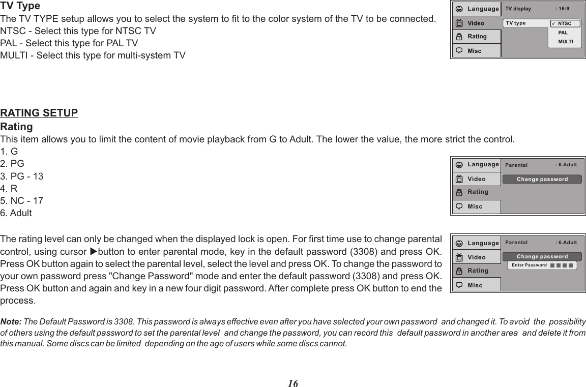 16The rating level can only be changed when the displayed lock is open. For first time use to change parental control, using cursor ubutton to enter parental mode, key in the default password (3308) and press OK. Press OK button again to select the parental level, select the level and press OK. To change the password to your own password press &quot;Change Password&quot; mode and enter the default password (3308) and press OK. Press OK button and again and key in a new four digit password. After complete press OK button to end the process.RATING SETUPRatingThis item allows you to limit the content of movie playback from G to Adult. The lower the value, the more strict the control.1. G2. PG3. PG - 134. R5. NC - 176. AdultParental : 6.AdultChange passwordEnter PasswordLanguageVideoRatingMiscParental : 6.AdultChange passwordLanguageVideoRatingMiscNote: The Default Password is 3308. This password is always effective even after you have selected your own password  and changed it. To avoid  the  possibility of others using the default password to set the parental level  and change the password, you can record this  default password in another area  and delete it from this manual. Some discs can be limited  depending on the age of users while some discs cannot.TV TypeThe TV TYPE setup allows you to select the system to fit to the color system of the TV to be connected.NTSC - Select this type for NTSC TVPAL - Select this type for PAL TVMULTI - Select this type for multi-system TV